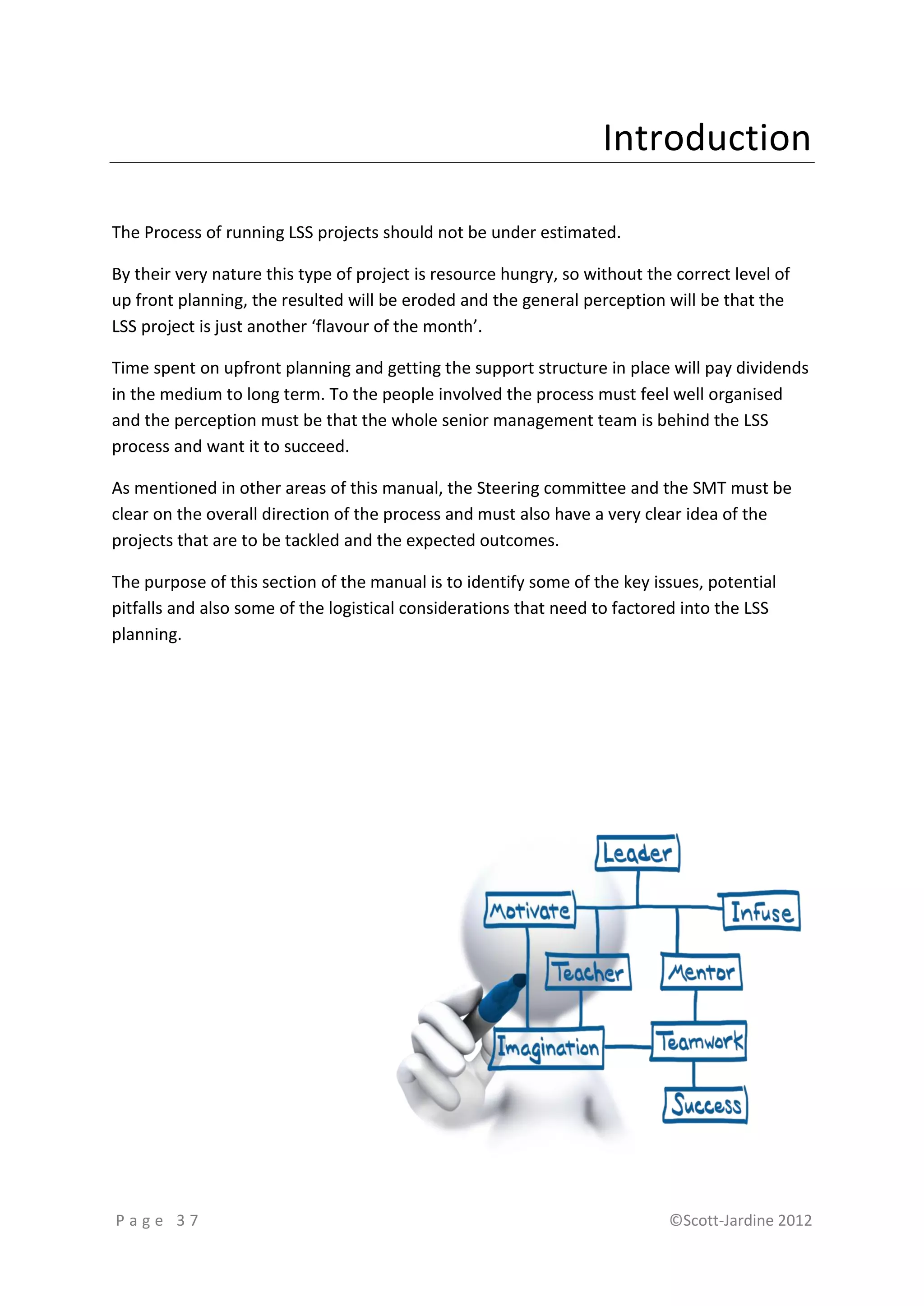 Introduction

The Process of running LSS projects should not be under estimated.

By their very nature this type of project is resource hungry, so without the correct level of
up front planning, the resulted will be eroded and the general perception will be that the
LSS project is just another ‘flavour of the month’.

Time spent on upfront planning and getting the support structure in place will pay dividends
in the medium to long term. To the people involved the process must feel well organised
and the perception must be that the whole senior management team is behind the LSS
process and want it to succeed.

As mentioned in other areas of this manual, the Steering committee and the SMT must be
clear on the overall direction of the process and must also have a very clear idea of the
projects that are to be tackled and the expected outcomes.

The purpose of this section of the manual is to identify some of the key issues, potential
pitfalls and also some of the logistical considerations that need to factored into the LSS
planning.




Page 37                                                                     ©Scott-Jardine 2012
 