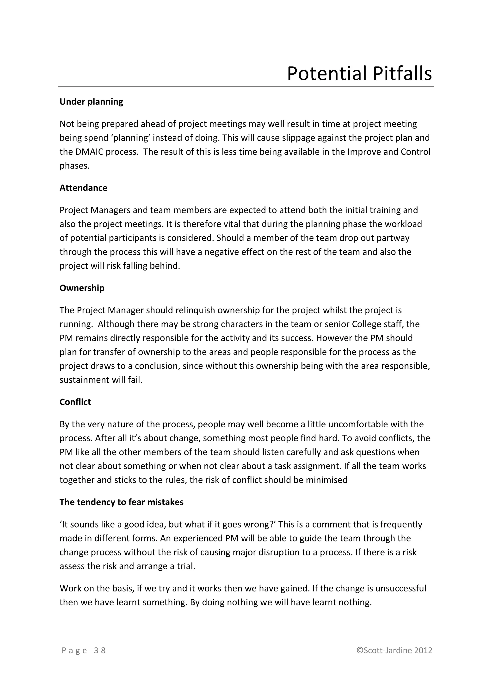 Potential Pitfalls
Under planning

Not being prepared ahead of project meetings may well result in time at project meeting
being spend ‘planning’ instead of doing. This will cause slippage against the project plan and
the DMAIC process. The result of this is less time being available in the Improve and Control
phases.

Attendance

Project Managers and team members are expected to attend both the initial training and
also the project meetings. It is therefore vital that during the planning phase the workload
of potential participants is considered. Should a member of the team drop out partway
through the process this will have a negative effect on the rest of the team and also the
project will risk falling behind.

Ownership

The Project Manager should relinquish ownership for the project whilst the project is
running. Although there may be strong characters in the team or senior College staff, the
PM remains directly responsible for the activity and its success. However the PM should
plan for transfer of ownership to the areas and people responsible for the process as the
project draws to a conclusion, since without this ownership being with the area responsible,
sustainment will fail.

Conflict

By the very nature of the process, people may well become a little uncomfortable with the
process. After all it’s about change, something most people find hard. To avoid conflicts, the
PM like all the other members of the team should listen carefully and ask questions when
not clear about something or when not clear about a task assignment. If all the team works
together and sticks to the rules, the risk of conflict should be minimised

The tendency to fear mistakes

‘It sounds like a good idea, but what if it goes wrong?’ This is a comment that is frequently
made in different forms. An experienced PM will be able to guide the team through the
change process without the risk of causing major disruption to a process. If there is a risk
assess the risk and arrange a trial.

Work on the basis, if we try and it works then we have gained. If the change is unsuccessful
then we have learnt something. By doing nothing we will have learnt nothing.



Page 38                                                                     ©Scott-Jardine 2012
 