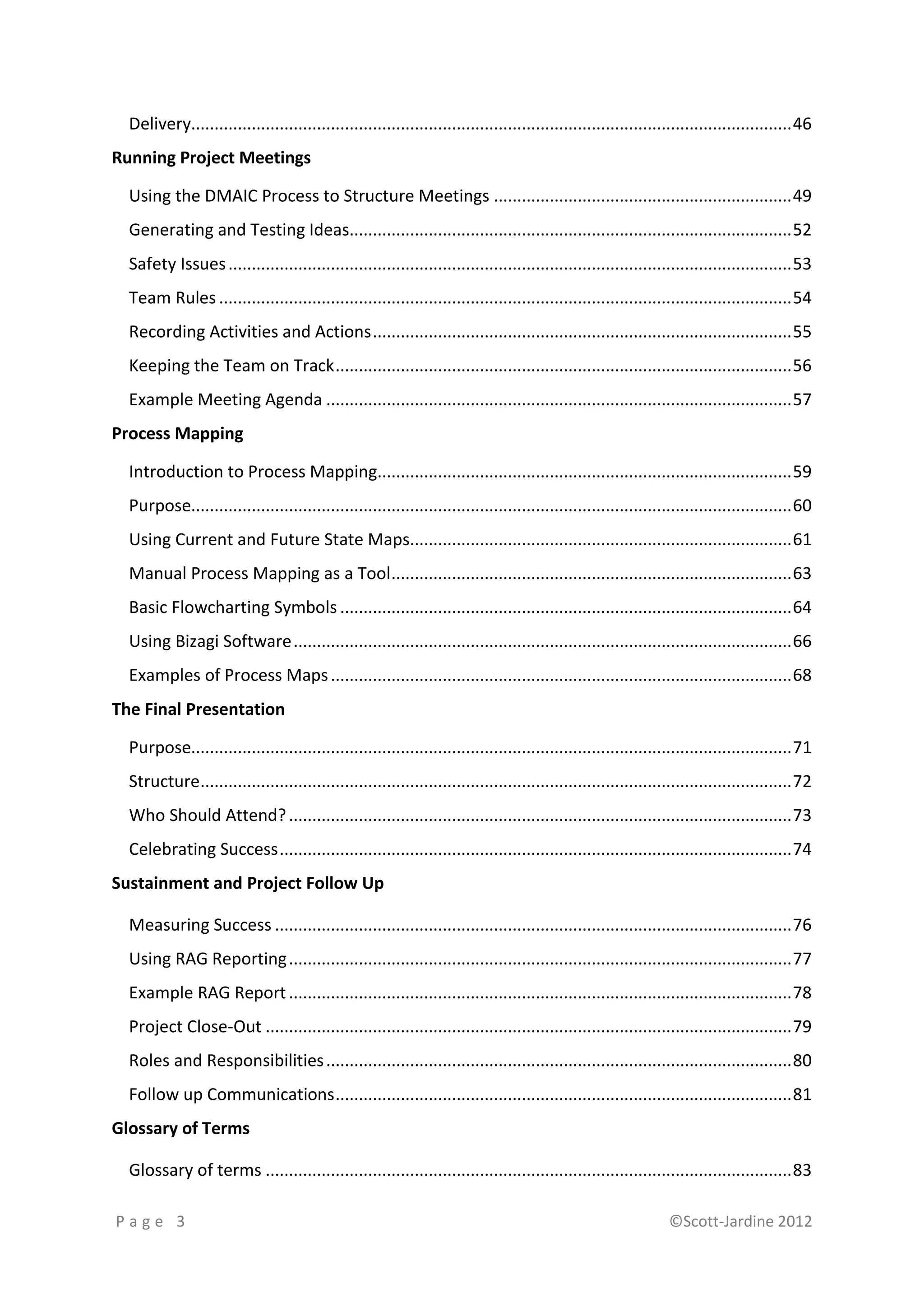 Delivery................................................................................................................................. 46
Running Project Meetings

  Using the DMAIC Process to Structure Meetings ................................................................ 49
  Generating and Testing Ideas............................................................................................... 52
  Safety Issues ......................................................................................................................... 53
  Team Rules ........................................................................................................................... 54
  Recording Activities and Actions .......................................................................................... 55
  Keeping the Team on Track .................................................................................................. 56
  Example Meeting Agenda .................................................................................................... 57
Process Mapping

  Introduction to Process Mapping......................................................................................... 59
  Purpose................................................................................................................................. 60
  Using Current and Future State Maps.................................................................................. 61
  Manual Process Mapping as a Tool ...................................................................................... 63
  Basic Flowcharting Symbols ................................................................................................. 64
  Using Bizagi Software ........................................................................................................... 66
  Examples of Process Maps ................................................................................................... 68
The Final Presentation

  Purpose................................................................................................................................. 71
  Structure............................................................................................................................... 72
  Who Should Attend? ............................................................................................................ 73
  Celebrating Success .............................................................................................................. 74
Sustainment and Project Follow Up

  Measuring Success ............................................................................................................... 76
  Using RAG Reporting ............................................................................................................ 77
  Example RAG Report ............................................................................................................ 78
  Project Close-Out ................................................................................................................. 79
  Roles and Responsibilities .................................................................................................... 80
  Follow up Communications .................................................................................................. 81
Glossary of Terms

  Glossary of terms ................................................................................................................. 83

Page 3                                                                                                          ©Scott-Jardine 2012
 