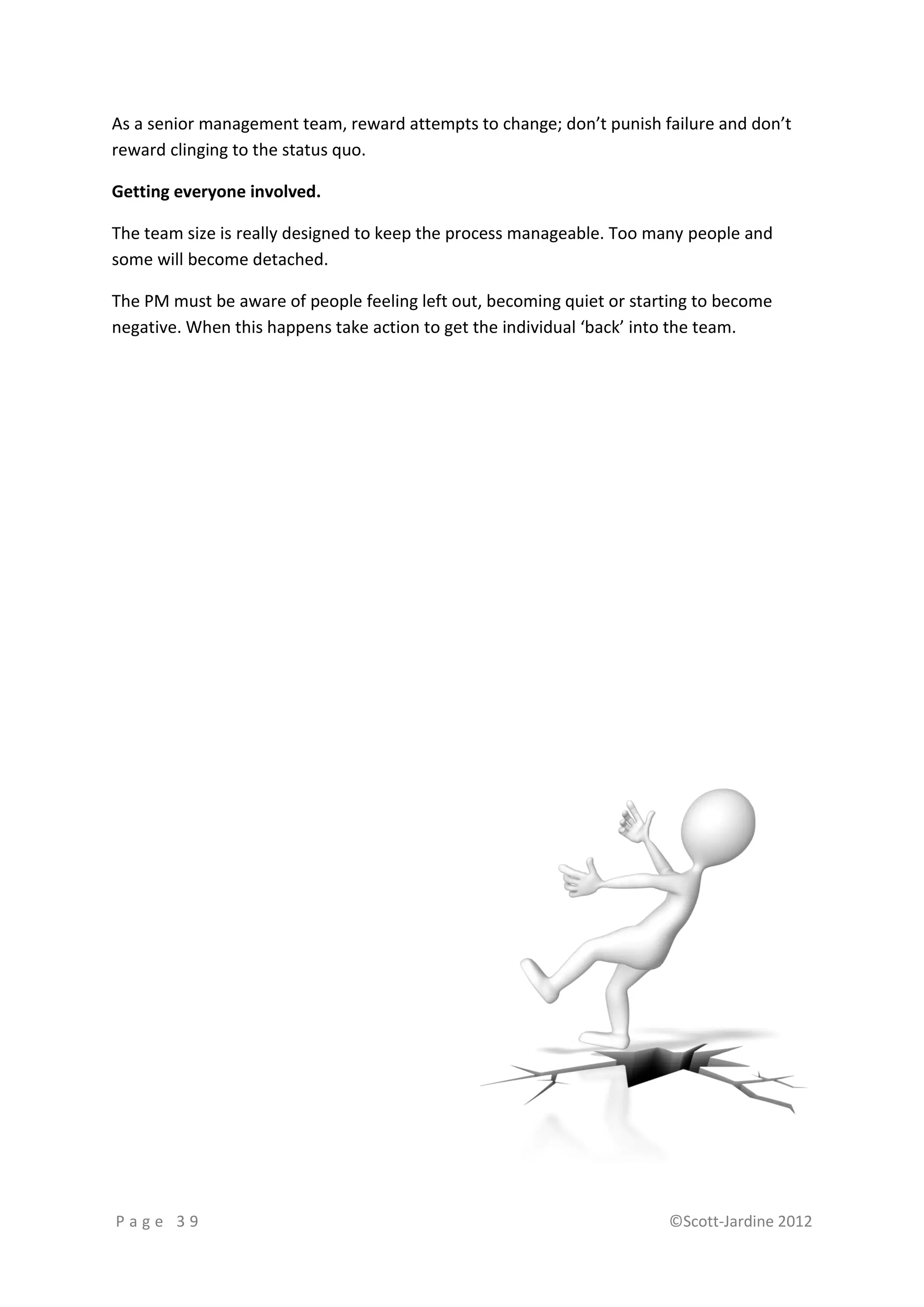 As a senior management team, reward attempts to change; don’t punish failure and don’t
reward clinging to the status quo.

Getting everyone involved.

The team size is really designed to keep the process manageable. Too many people and
some will become detached.

The PM must be aware of people feeling left out, becoming quiet or starting to become
negative. When this happens take action to get the individual ‘back’ into the team.




Page 39                                                                ©Scott-Jardine 2012
 
