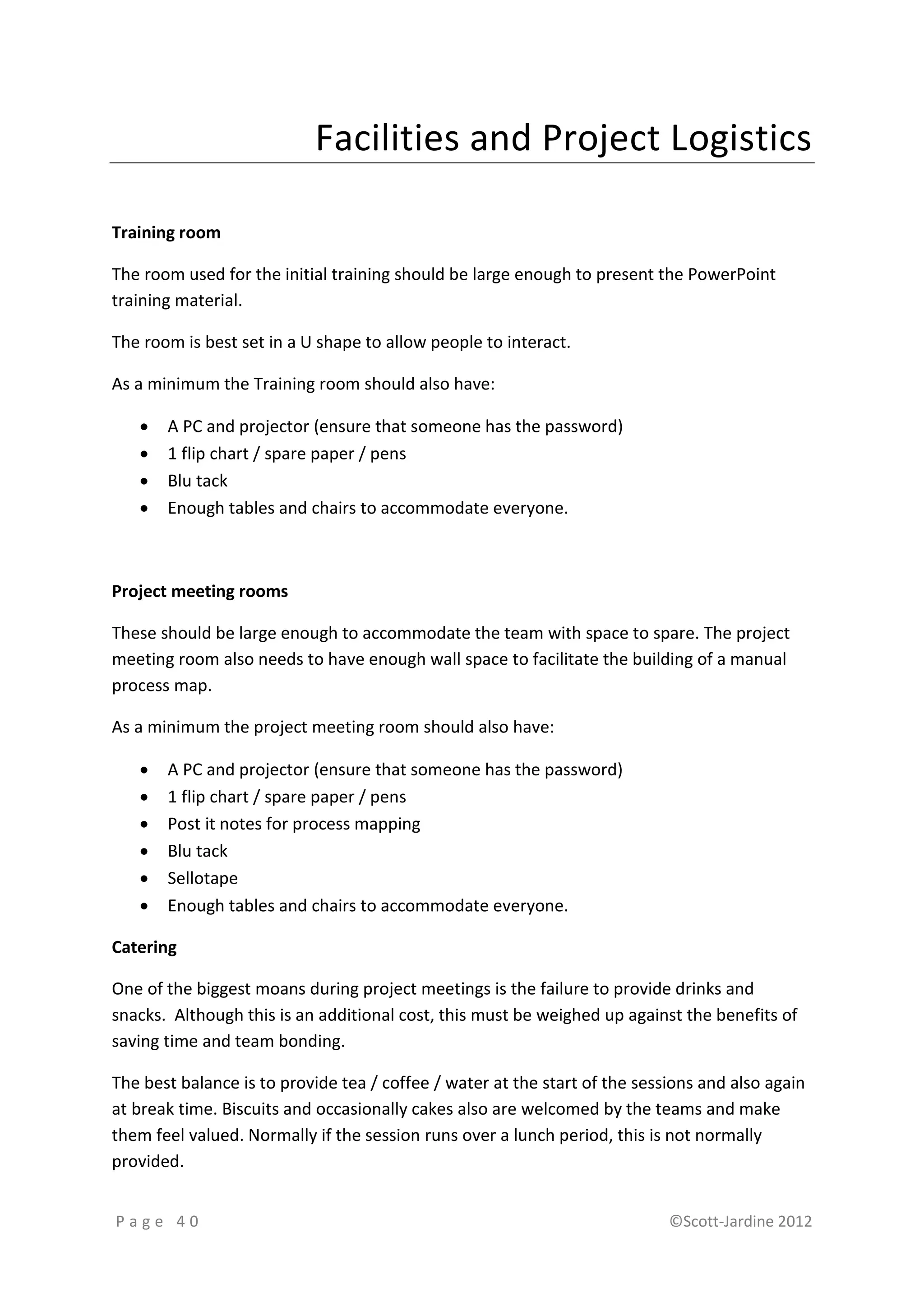 Facilities and Project Logistics

Training room

The room used for the initial training should be large enough to present the PowerPoint
training material.

The room is best set in a U shape to allow people to interact.

As a minimum the Training room should also have:

      A PC and projector (ensure that someone has the password)
      1 flip chart / spare paper / pens
      Blu tack
      Enough tables and chairs to accommodate everyone.



Project meeting rooms

These should be large enough to accommodate the team with space to spare. The project
meeting room also needs to have enough wall space to facilitate the building of a manual
process map.

As a minimum the project meeting room should also have:

      A PC and projector (ensure that someone has the password)
      1 flip chart / spare paper / pens
      Post it notes for process mapping
      Blu tack
      Sellotape
      Enough tables and chairs to accommodate everyone.

Catering

One of the biggest moans during project meetings is the failure to provide drinks and
snacks. Although this is an additional cost, this must be weighed up against the benefits of
saving time and team bonding.

The best balance is to provide tea / coffee / water at the start of the sessions and also again
at break time. Biscuits and occasionally cakes also are welcomed by the teams and make
them feel valued. Normally if the session runs over a lunch period, this is not normally
provided.


Page 40                                                                     ©Scott-Jardine 2012
 