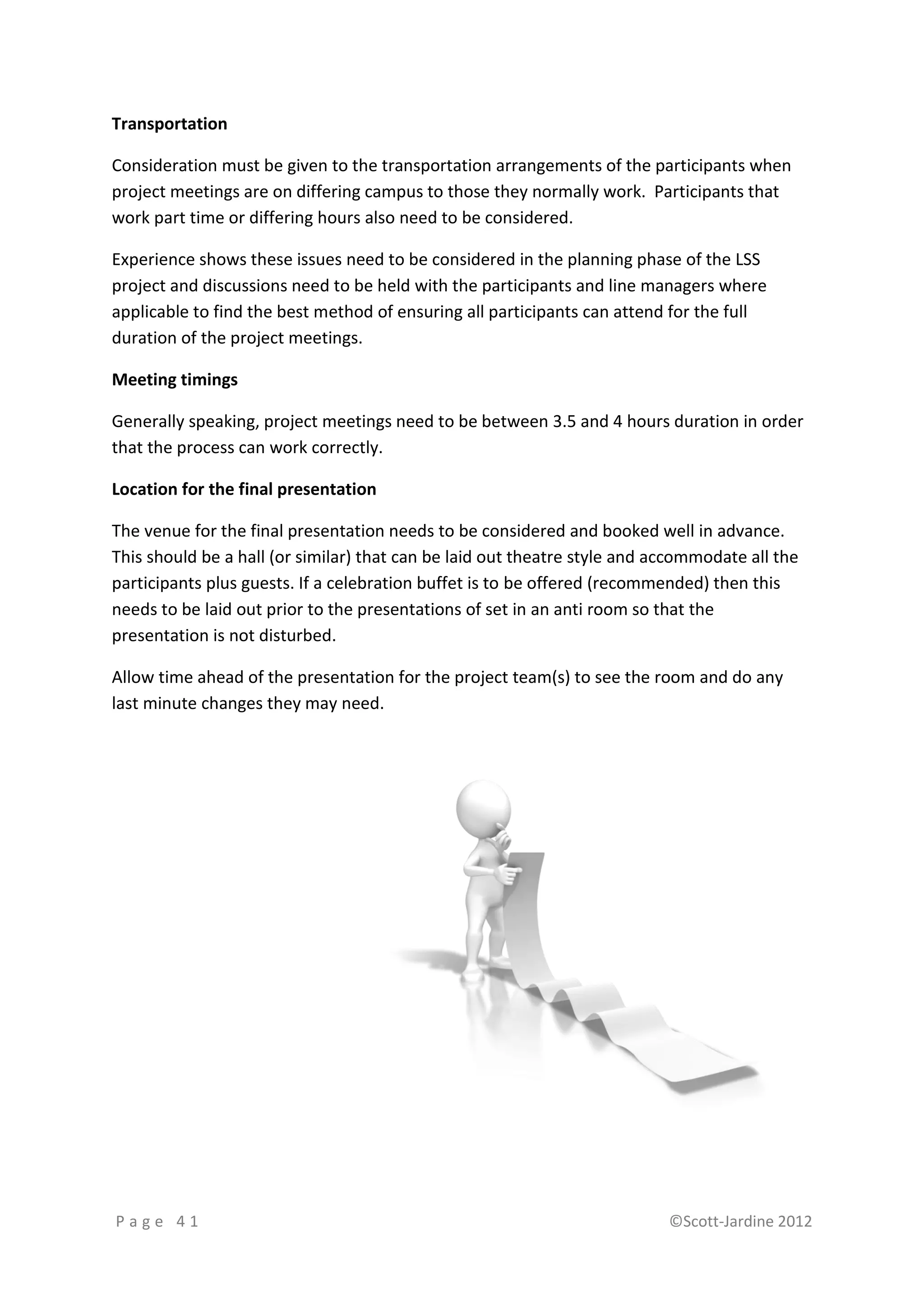 Transportation

Consideration must be given to the transportation arrangements of the participants when
project meetings are on differing campus to those they normally work. Participants that
work part time or differing hours also need to be considered.

Experience shows these issues need to be considered in the planning phase of the LSS
project and discussions need to be held with the participants and line managers where
applicable to find the best method of ensuring all participants can attend for the full
duration of the project meetings.

Meeting timings

Generally speaking, project meetings need to be between 3.5 and 4 hours duration in order
that the process can work correctly.

Location for the final presentation

The venue for the final presentation needs to be considered and booked well in advance.
This should be a hall (or similar) that can be laid out theatre style and accommodate all the
participants plus guests. If a celebration buffet is to be offered (recommended) then this
needs to be laid out prior to the presentations of set in an anti room so that the
presentation is not disturbed.

Allow time ahead of the presentation for the project team(s) to see the room and do any
last minute changes they may need.




Page 41                                                                    ©Scott-Jardine 2012
 