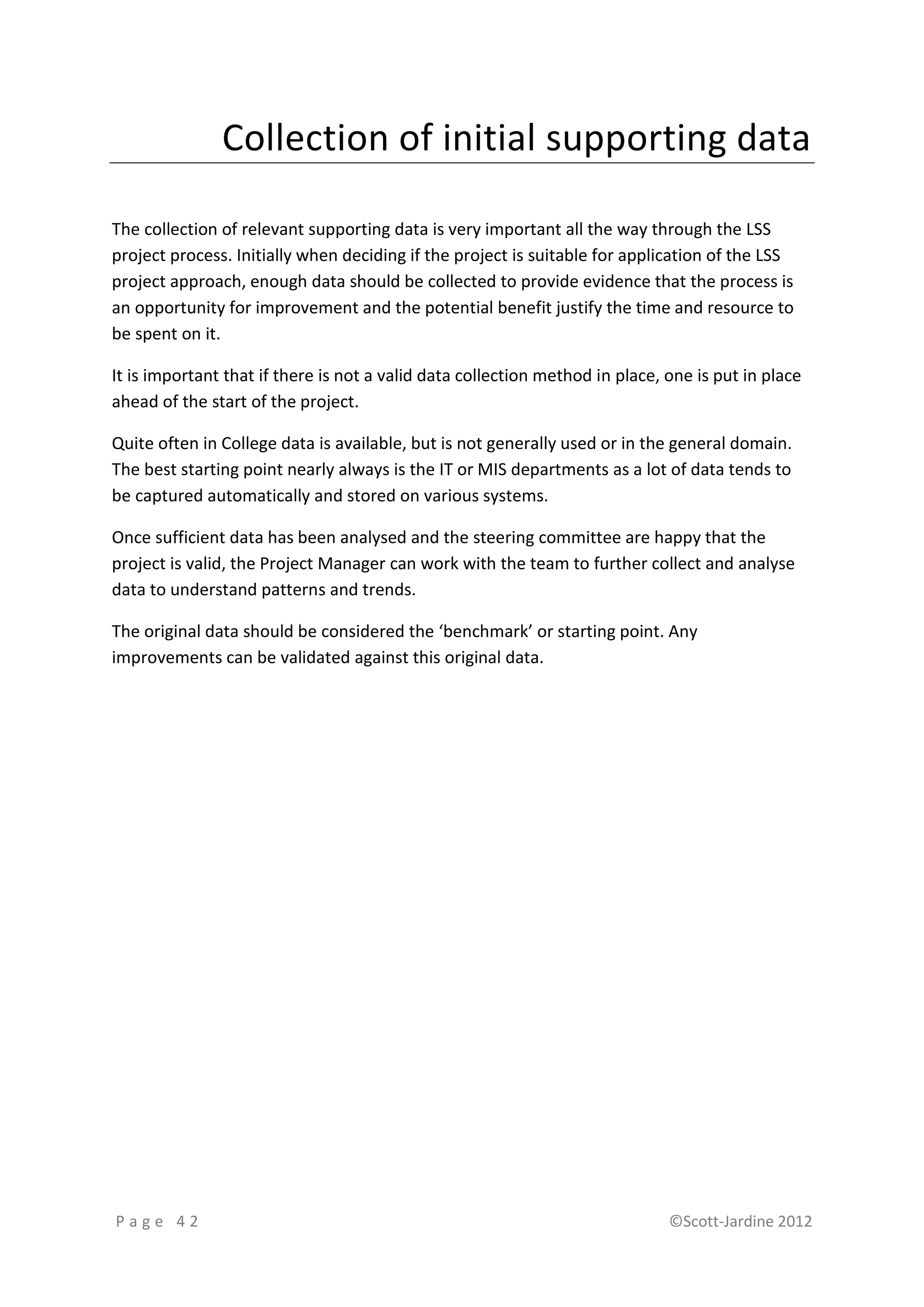 Collection of initial supporting data

The collection of relevant supporting data is very important all the way through the LSS
project process. Initially when deciding if the project is suitable for application of the LSS
project approach, enough data should be collected to provide evidence that the process is
an opportunity for improvement and the potential benefit justify the time and resource to
be spent on it.

It is important that if there is not a valid data collection method in place, one is put in place
ahead of the start of the project.

Quite often in College data is available, but is not generally used or in the general domain.
The best starting point nearly always is the IT or MIS departments as a lot of data tends to
be captured automatically and stored on various systems.

Once sufficient data has been analysed and the steering committee are happy that the
project is valid, the Project Manager can work with the team to further collect and analyse
data to understand patterns and trends.

The original data should be considered the ‘benchmark’ or starting point. Any
improvements can be validated against this original data.




Page 42                                                                       ©Scott-Jardine 2012
 
