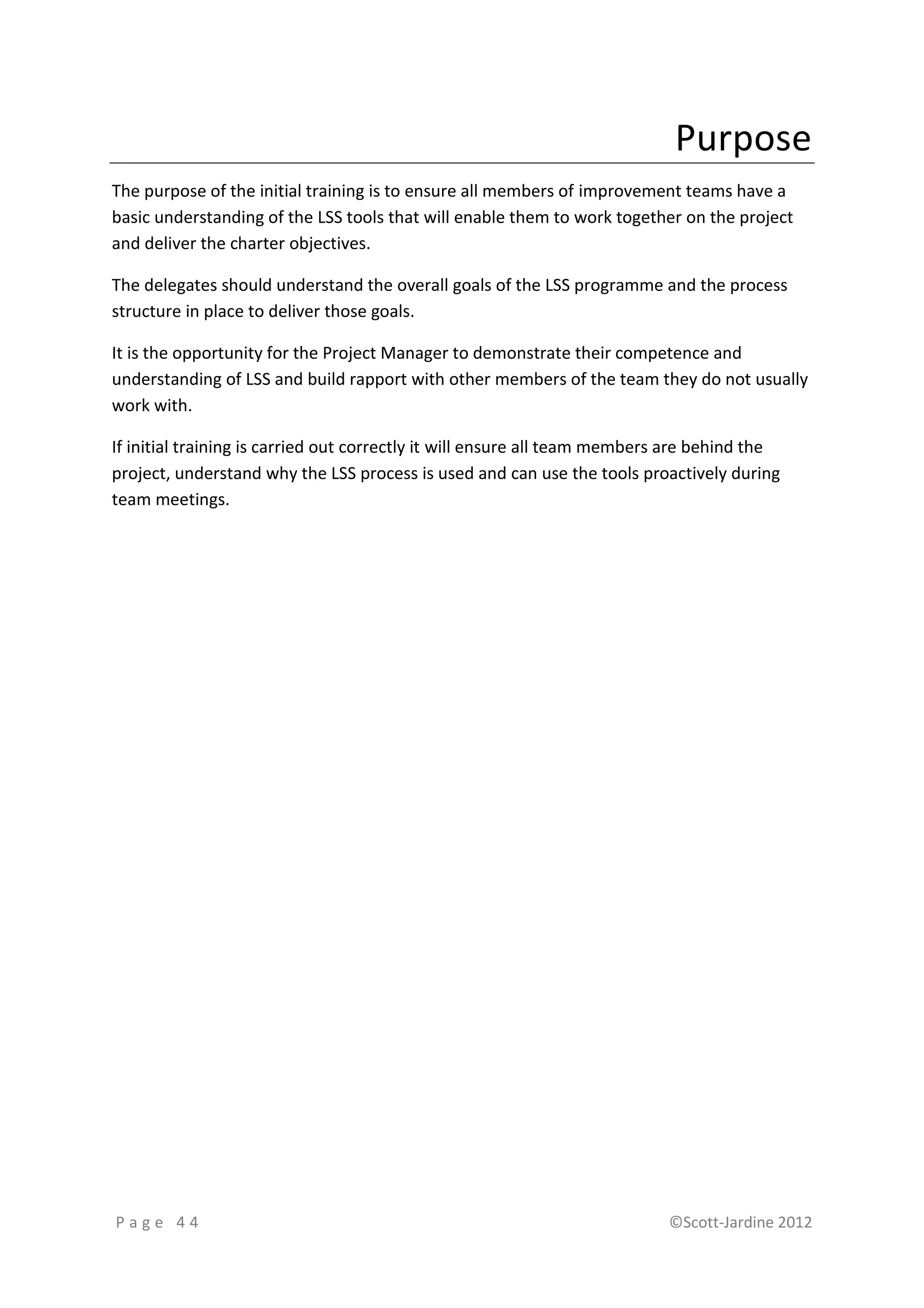 Purpose
The purpose of the initial training is to ensure all members of improvement teams have a
basic understanding of the LSS tools that will enable them to work together on the project
and deliver the charter objectives.

The delegates should understand the overall goals of the LSS programme and the process
structure in place to deliver those goals.

It is the opportunity for the Project Manager to demonstrate their competence and
understanding of LSS and build rapport with other members of the team they do not usually
work with.

If initial training is carried out correctly it will ensure all team members are behind the
project, understand why the LSS process is used and can use the tools proactively during
team meetings.




Page 44                                                                    ©Scott-Jardine 2012
 