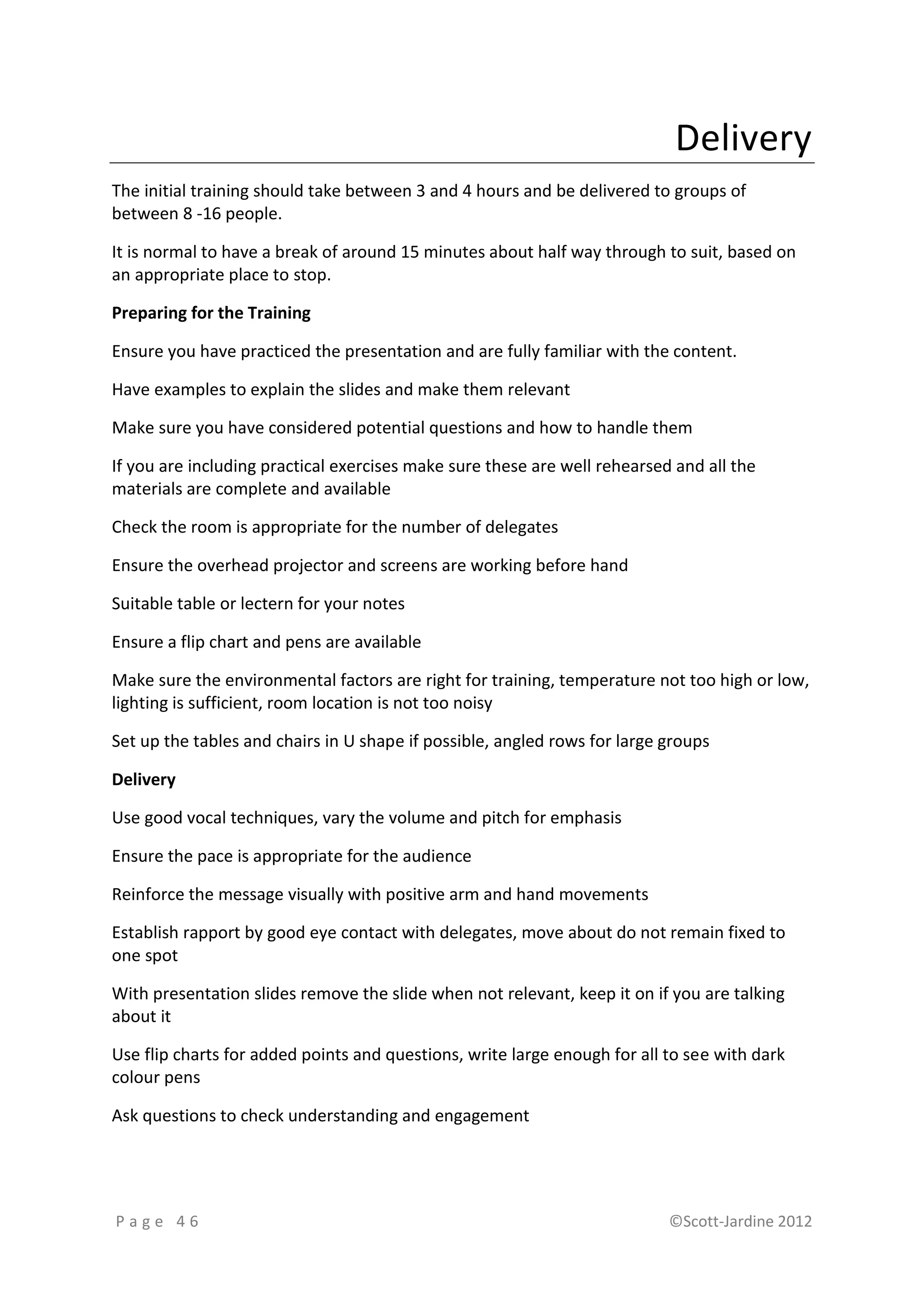 Delivery
The initial training should take between 3 and 4 hours and be delivered to groups of
between 8 -16 people.

It is normal to have a break of around 15 minutes about half way through to suit, based on
an appropriate place to stop.

Preparing for the Training

Ensure you have practiced the presentation and are fully familiar with the content.

Have examples to explain the slides and make them relevant

Make sure you have considered potential questions and how to handle them

If you are including practical exercises make sure these are well rehearsed and all the
materials are complete and available

Check the room is appropriate for the number of delegates

Ensure the overhead projector and screens are working before hand

Suitable table or lectern for your notes

Ensure a flip chart and pens are available

Make sure the environmental factors are right for training, temperature not too high or low,
lighting is sufficient, room location is not too noisy

Set up the tables and chairs in U shape if possible, angled rows for large groups

Delivery

Use good vocal techniques, vary the volume and pitch for emphasis

Ensure the pace is appropriate for the audience

Reinforce the message visually with positive arm and hand movements

Establish rapport by good eye contact with delegates, move about do not remain fixed to
one spot

With presentation slides remove the slide when not relevant, keep it on if you are talking
about it

Use flip charts for added points and questions, write large enough for all to see with dark
colour pens

Ask questions to check understanding and engagement




Page 46                                                                    ©Scott-Jardine 2012
 