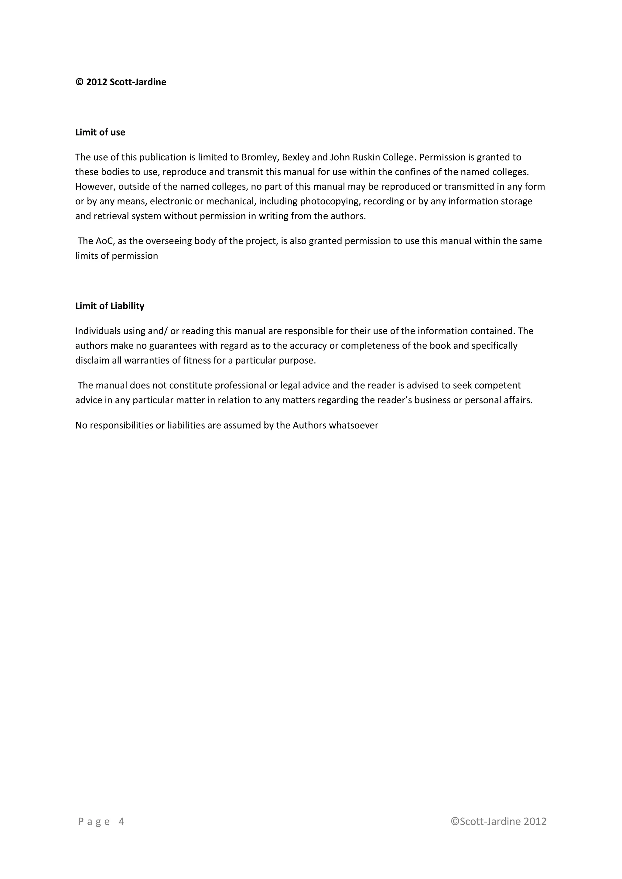 © 2012 Scott-Jardine



Limit of use

The use of this publication is limited to Bromley, Bexley and John Ruskin College. Permission is granted to
these bodies to use, reproduce and transmit this manual for use within the confines of the named colleges.
However, outside of the named colleges, no part of this manual may be reproduced or transmitted in any form
or by any means, electronic or mechanical, including photocopying, recording or by any information storage
and retrieval system without permission in writing from the authors.

 The AoC, as the overseeing body of the project, is also granted permission to use this manual within the same
limits of permission



Limit of Liability

Individuals using and/ or reading this manual are responsible for their use of the information contained. The
authors make no guarantees with regard as to the accuracy or completeness of the book and specifically
disclaim all warranties of fitness for a particular purpose.

The manual does not constitute professional or legal advice and the reader is advised to seek competent
advice in any particular matter in relation to any matters regarding the reader’s business or personal affairs.

No responsibilities or liabilities are assumed by the Authors whatsoever




Page 4                                                                                    ©Scott-Jardine 2012
 