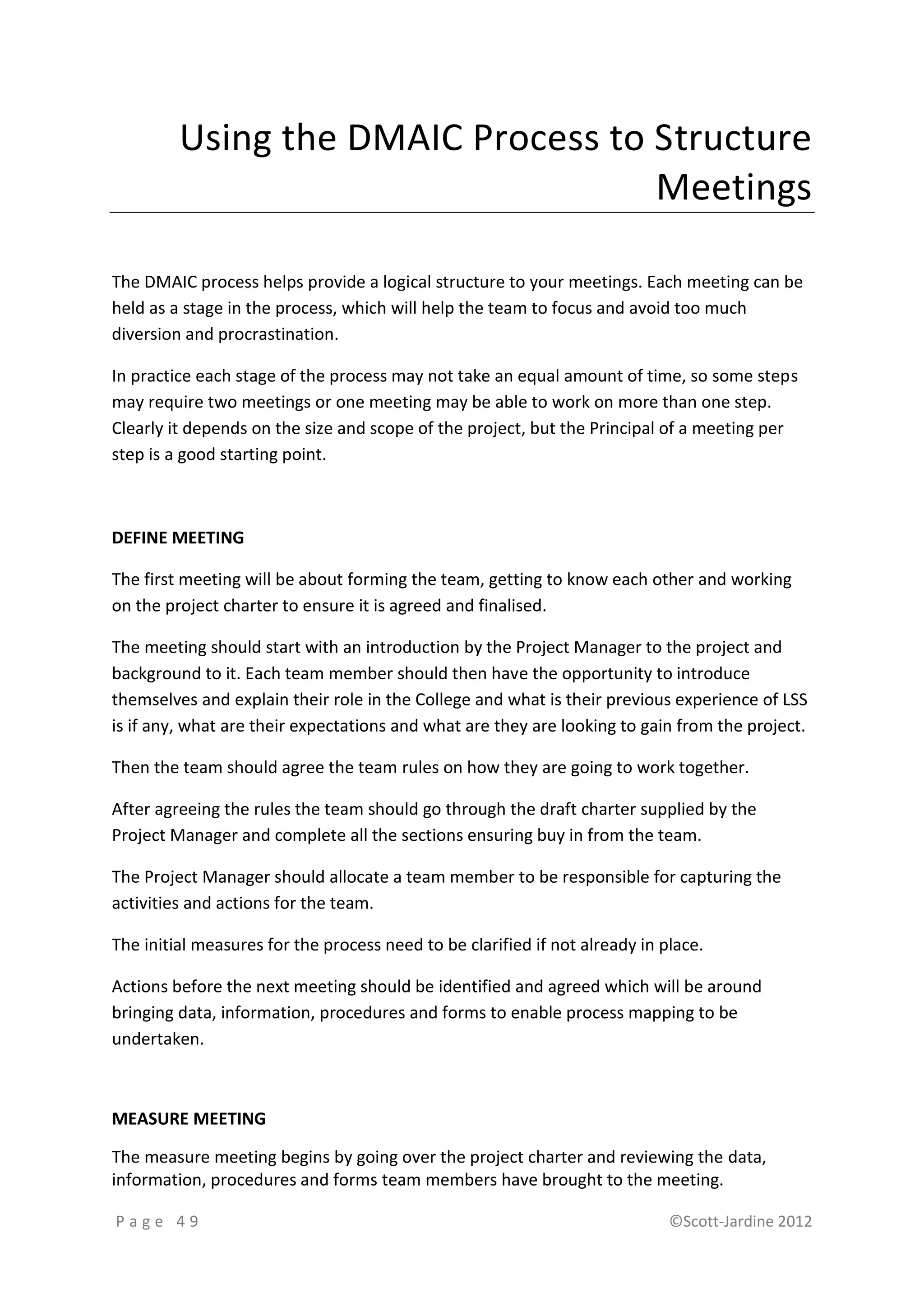 Using the DMAIC Process to Structure
                                    Meetings

The DMAIC process helps provide a logical structure to your meetings. Each meeting can be
held as a stage in the process, which will help the team to focus and avoid too much
diversion and procrastination.

In practice each stage of the process may not take an equal amount of time, so some steps
may require two meetings or one meeting may be able to work on more than one step.
Clearly it depends on the size and scope of the project, but the Principal of a meeting per
step is a good starting point.



DEFINE MEETING

The first meeting will be about forming the team, getting to know each other and working
on the project charter to ensure it is agreed and finalised.

The meeting should start with an introduction by the Project Manager to the project and
background to it. Each team member should then have the opportunity to introduce
themselves and explain their role in the College and what is their previous experience of LSS
is if any, what are their expectations and what are they are looking to gain from the project.

Then the team should agree the team rules on how they are going to work together.

After agreeing the rules the team should go through the draft charter supplied by the
Project Manager and complete all the sections ensuring buy in from the team.

The Project Manager should allocate a team member to be responsible for capturing the
activities and actions for the team.

The initial measures for the process need to be clarified if not already in place.

Actions before the next meeting should be identified and agreed which will be around
bringing data, information, procedures and forms to enable process mapping to be
undertaken.



MEASURE MEETING

The measure meeting begins by going over the project charter and reviewing the data,
information, procedures and forms team members have brought to the meeting.

Page 49                                                                      ©Scott-Jardine 2012
 