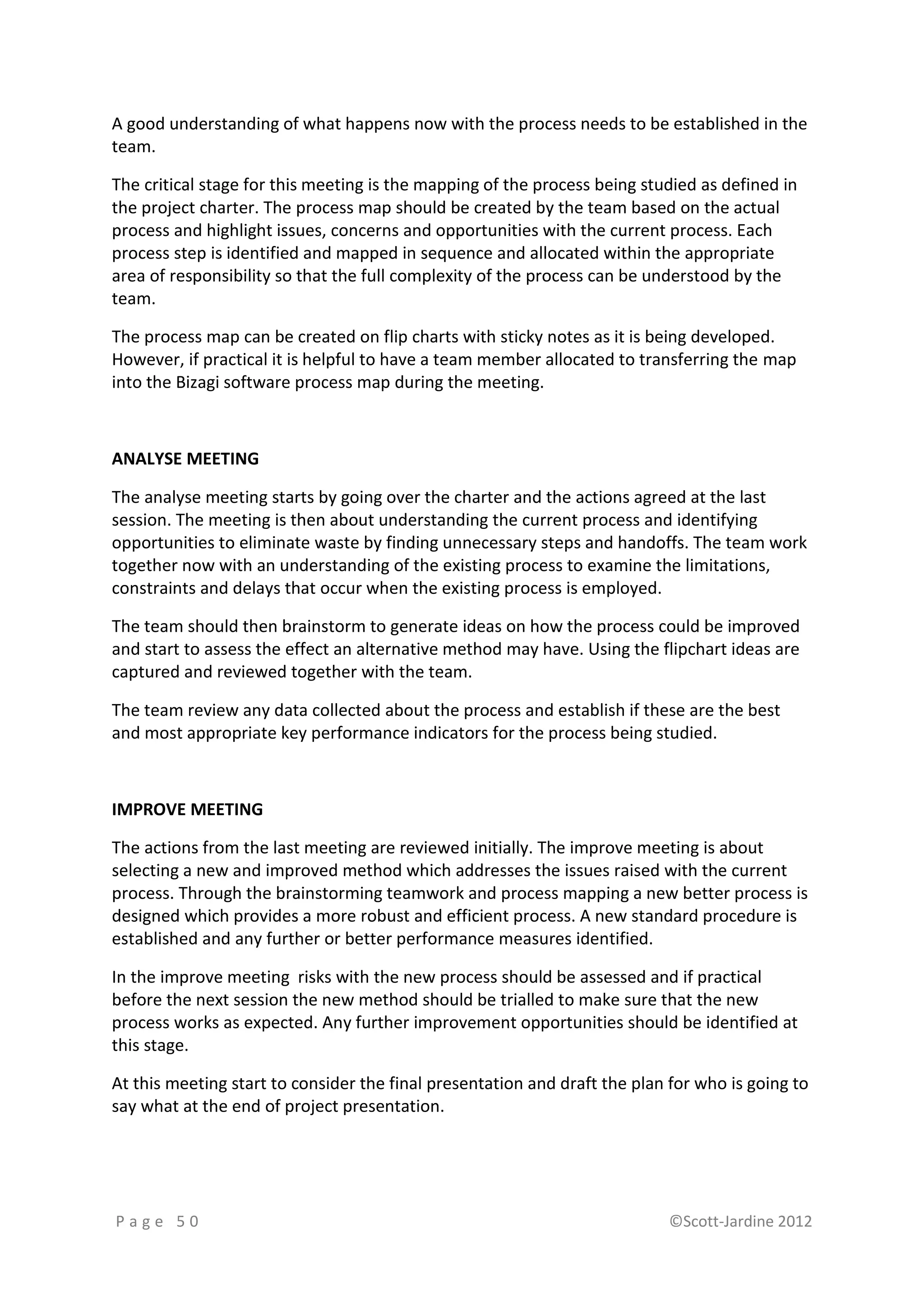 A good understanding of what happens now with the process needs to be established in the
team.

The critical stage for this meeting is the mapping of the process being studied as defined in
the project charter. The process map should be created by the team based on the actual
process and highlight issues, concerns and opportunities with the current process. Each
process step is identified and mapped in sequence and allocated within the appropriate
area of responsibility so that the full complexity of the process can be understood by the
team.

The process map can be created on flip charts with sticky notes as it is being developed.
However, if practical it is helpful to have a team member allocated to transferring the map
into the Bizagi software process map during the meeting.



ANALYSE MEETING

The analyse meeting starts by going over the charter and the actions agreed at the last
session. The meeting is then about understanding the current process and identifying
opportunities to eliminate waste by finding unnecessary steps and handoffs. The team work
together now with an understanding of the existing process to examine the limitations,
constraints and delays that occur when the existing process is employed.

The team should then brainstorm to generate ideas on how the process could be improved
and start to assess the effect an alternative method may have. Using the flipchart ideas are
captured and reviewed together with the team.

The team review any data collected about the process and establish if these are the best
and most appropriate key performance indicators for the process being studied.



IMPROVE MEETING

The actions from the last meeting are reviewed initially. The improve meeting is about
selecting a new and improved method which addresses the issues raised with the current
process. Through the brainstorming teamwork and process mapping a new better process is
designed which provides a more robust and efficient process. A new standard procedure is
established and any further or better performance measures identified.

In the improve meeting risks with the new process should be assessed and if practical
before the next session the new method should be trialled to make sure that the new
process works as expected. Any further improvement opportunities should be identified at
this stage.

At this meeting start to consider the final presentation and draft the plan for who is going to
say what at the end of project presentation.




Page 50                                                                    ©Scott-Jardine 2012
 
