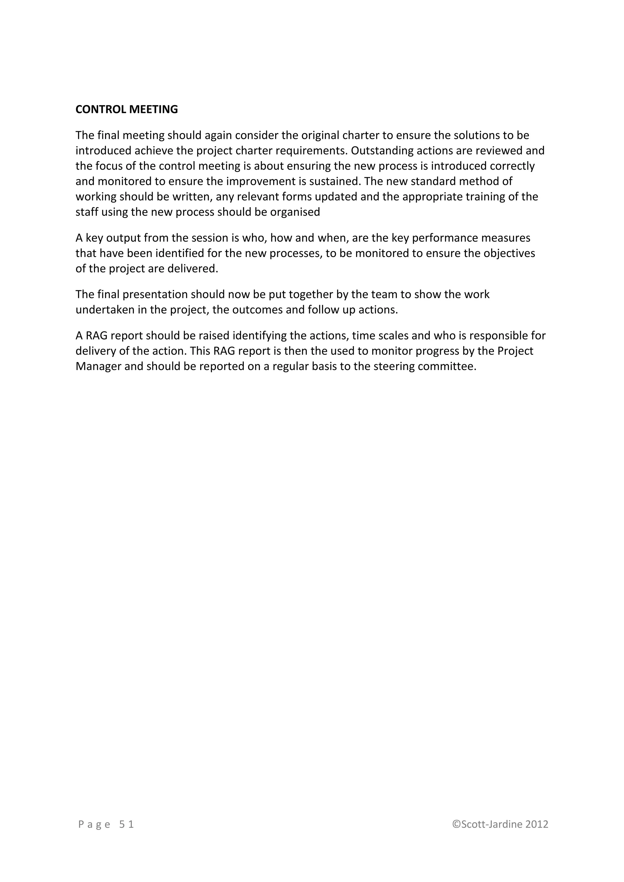 CONTROL MEETING

The final meeting should again consider the original charter to ensure the solutions to be
introduced achieve the project charter requirements. Outstanding actions are reviewed and
the focus of the control meeting is about ensuring the new process is introduced correctly
and monitored to ensure the improvement is sustained. The new standard method of
working should be written, any relevant forms updated and the appropriate training of the
staff using the new process should be organised

A key output from the session is who, how and when, are the key performance measures
that have been identified for the new processes, to be monitored to ensure the objectives
of the project are delivered.

The final presentation should now be put together by the team to show the work
undertaken in the project, the outcomes and follow up actions.

A RAG report should be raised identifying the actions, time scales and who is responsible for
delivery of the action. This RAG report is then the used to monitor progress by the Project
Manager and should be reported on a regular basis to the steering committee.




Page 51                                                                   ©Scott-Jardine 2012
 