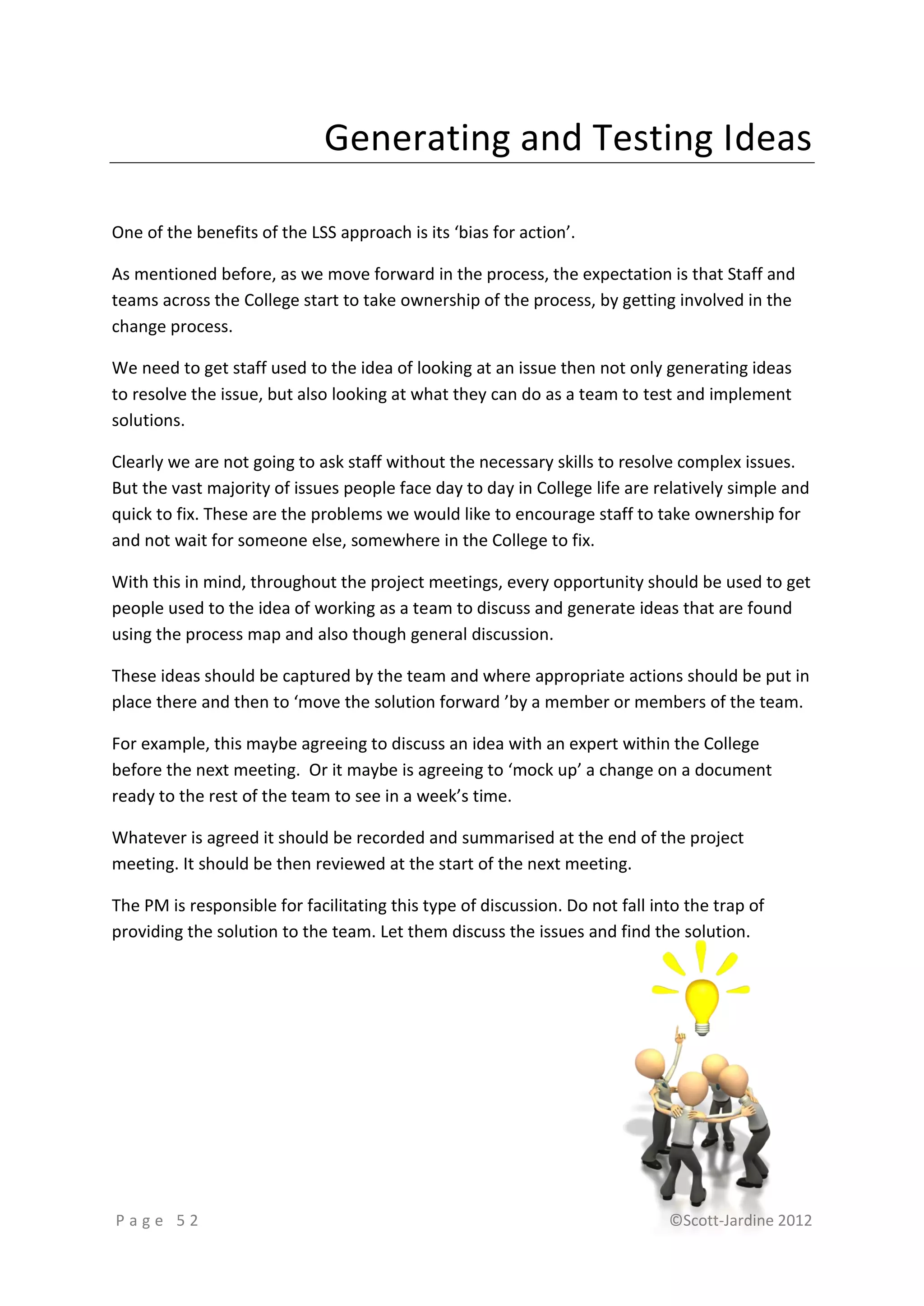 Generating and Testing Ideas

One of the benefits of the LSS approach is its ‘bias for action’.

As mentioned before, as we move forward in the process, the expectation is that Staff and
teams across the College start to take ownership of the process, by getting involved in the
change process.

We need to get staff used to the idea of looking at an issue then not only generating ideas
to resolve the issue, but also looking at what they can do as a team to test and implement
solutions.

Clearly we are not going to ask staff without the necessary skills to resolve complex issues.
But the vast majority of issues people face day to day in College life are relatively simple and
quick to fix. These are the problems we would like to encourage staff to take ownership for
and not wait for someone else, somewhere in the College to fix.

With this in mind, throughout the project meetings, every opportunity should be used to get
people used to the idea of working as a team to discuss and generate ideas that are found
using the process map and also though general discussion.

These ideas should be captured by the team and where appropriate actions should be put in
place there and then to ‘move the solution forward ’by a member or members of the team.

For example, this maybe agreeing to discuss an idea with an expert within the College
before the next meeting. Or it maybe is agreeing to ‘mock up’ a change on a document
ready to the rest of the team to see in a week’s time.

Whatever is agreed it should be recorded and summarised at the end of the project
meeting. It should be then reviewed at the start of the next meeting.

The PM is responsible for facilitating this type of discussion. Do not fall into the trap of
providing the solution to the team. Let them discuss the issues and find the solution.




Page 52                                                                       ©Scott-Jardine 2012
 