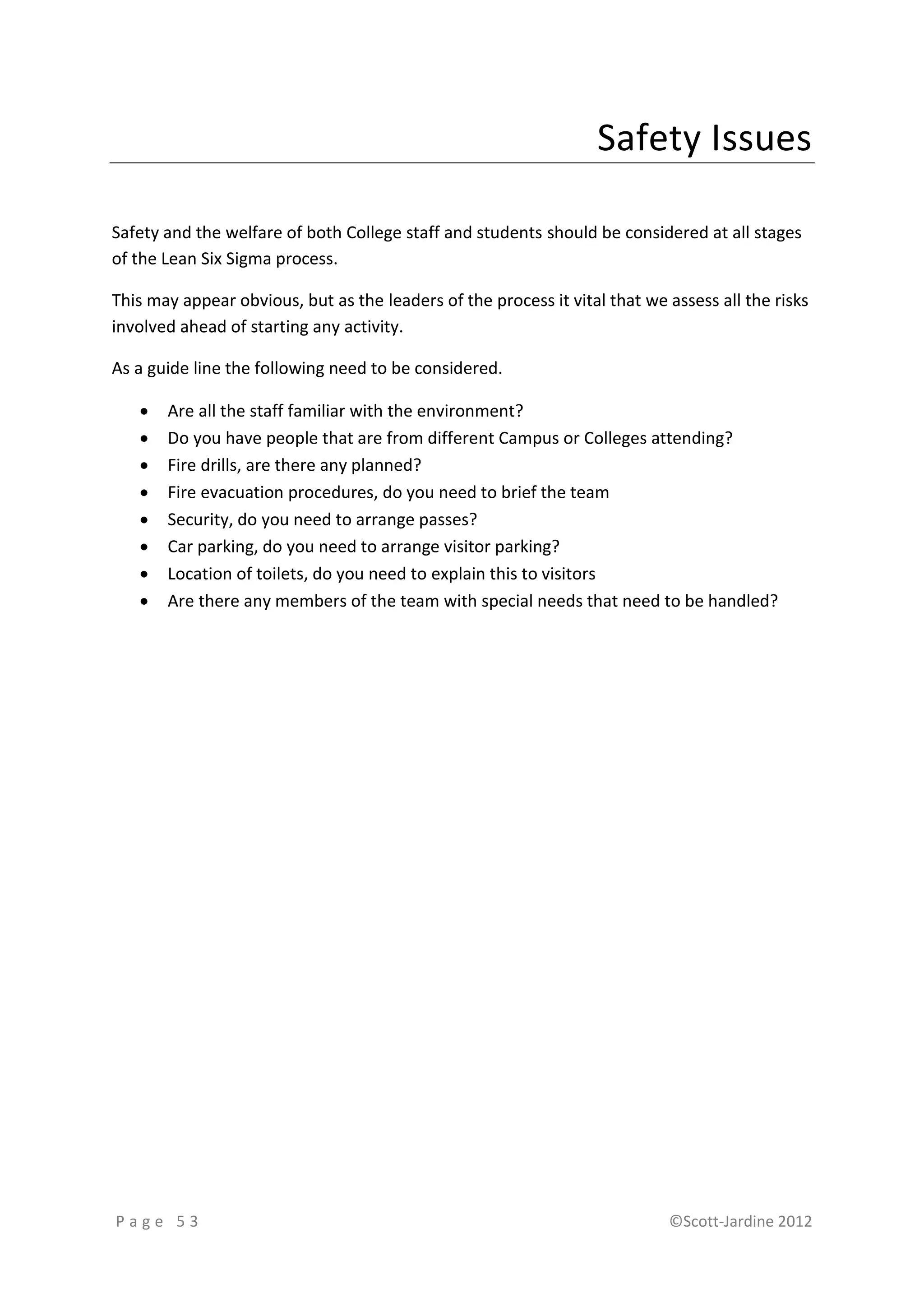 Safety Issues

Safety and the welfare of both College staff and students should be considered at all stages
of the Lean Six Sigma process.

This may appear obvious, but as the leaders of the process it vital that we assess all the risks
involved ahead of starting any activity.

As a guide line the following need to be considered.

      Are all the staff familiar with the environment?
      Do you have people that are from different Campus or Colleges attending?
      Fire drills, are there any planned?
      Fire evacuation procedures, do you need to brief the team
      Security, do you need to arrange passes?
      Car parking, do you need to arrange visitor parking?
      Location of toilets, do you need to explain this to visitors
      Are there any members of the team with special needs that need to be handled?




Page 53                                                                     ©Scott-Jardine 2012
 