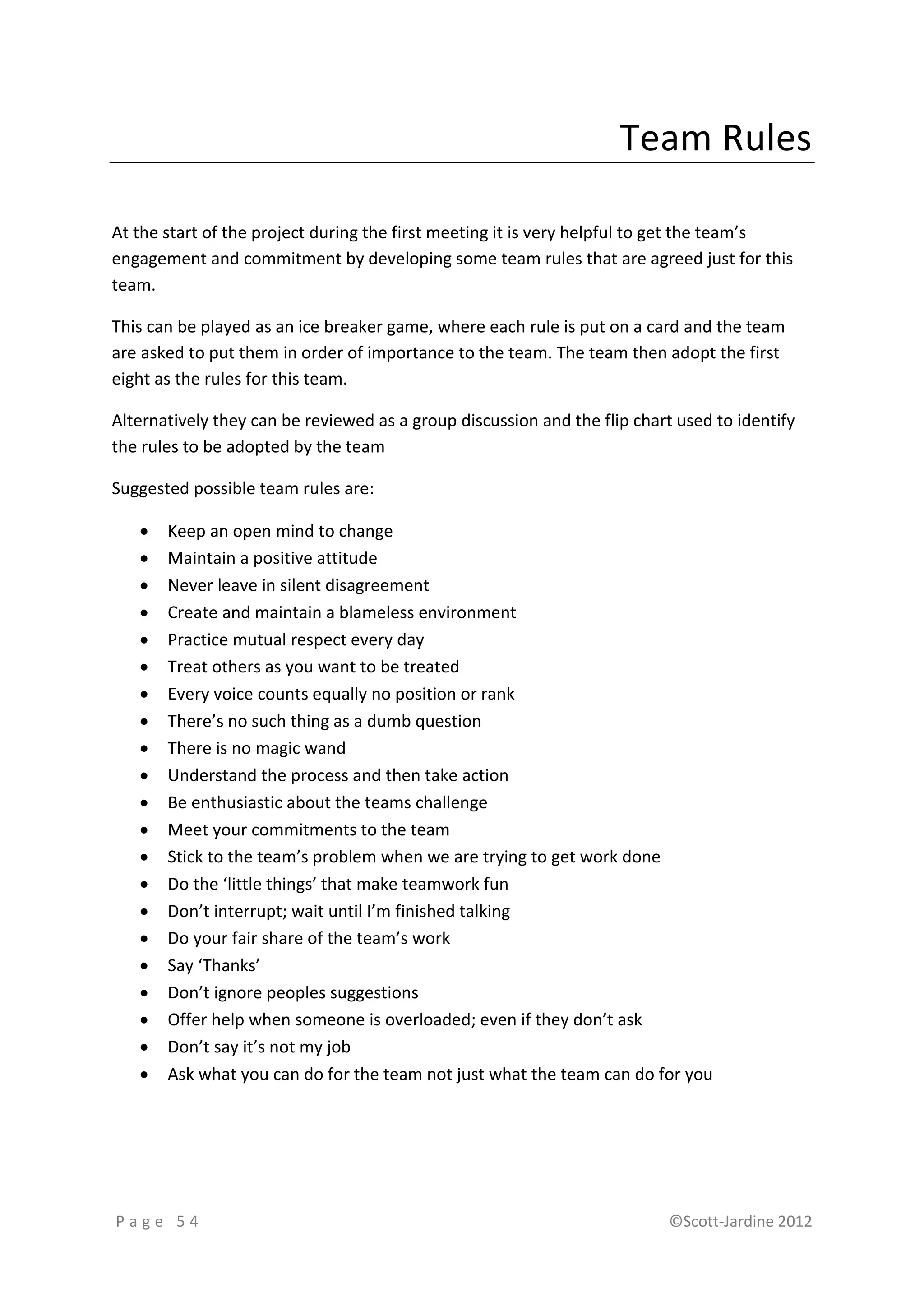 Team Rules

At the start of the project during the first meeting it is very helpful to get the team’s
engagement and commitment by developing some team rules that are agreed just for this
team.

This can be played as an ice breaker game, where each rule is put on a card and the team
are asked to put them in order of importance to the team. The team then adopt the first
eight as the rules for this team.

Alternatively they can be reviewed as a group discussion and the flip chart used to identify
the rules to be adopted by the team

Suggested possible team rules are:

      Keep an open mind to change
      Maintain a positive attitude
      Never leave in silent disagreement
      Create and maintain a blameless environment
      Practice mutual respect every day
      Treat others as you want to be treated
      Every voice counts equally no position or rank
      There’s no such thing as a dumb question
      There is no magic wand
      Understand the process and then take action
      Be enthusiastic about the teams challenge
      Meet your commitments to the team
      Stick to the team’s problem when we are trying to get work done
      Do the ‘little things’ that make teamwork fun
      Don’t interrupt; wait until I’m finished talking
      Do your fair share of the team’s work
      Say ‘Thanks’
      Don’t ignore peoples suggestions
      Offer help when someone is overloaded; even if they don’t ask
      Don’t say it’s not my job
      Ask what you can do for the team not just what the team can do for you




Page 54                                                                    ©Scott-Jardine 2012
 