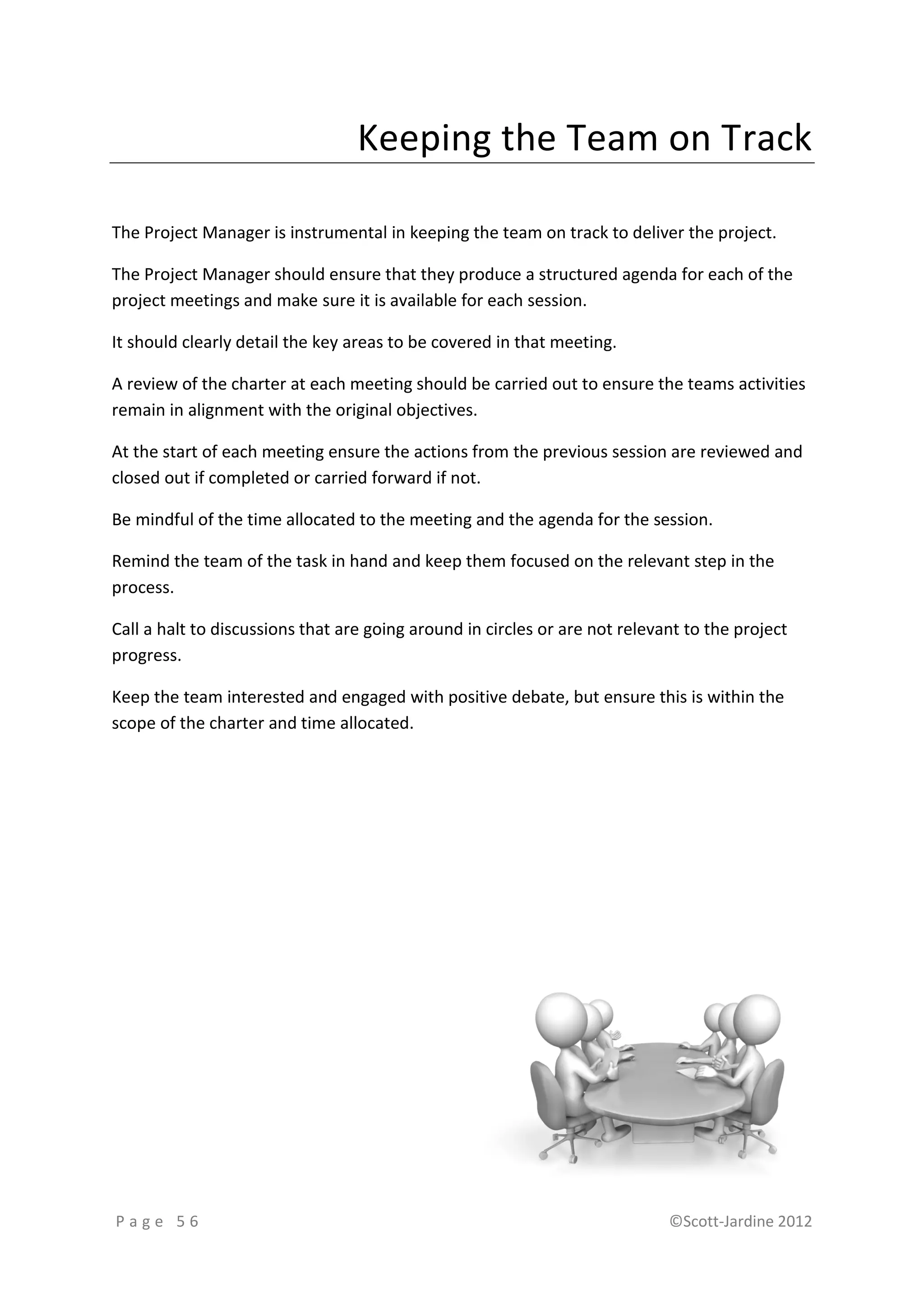 Keeping the Team on Track

The Project Manager is instrumental in keeping the team on track to deliver the project.

The Project Manager should ensure that they produce a structured agenda for each of the
project meetings and make sure it is available for each session.

It should clearly detail the key areas to be covered in that meeting.

A review of the charter at each meeting should be carried out to ensure the teams activities
remain in alignment with the original objectives.

At the start of each meeting ensure the actions from the previous session are reviewed and
closed out if completed or carried forward if not.

Be mindful of the time allocated to the meeting and the agenda for the session.

Remind the team of the task in hand and keep them focused on the relevant step in the
process.

Call a halt to discussions that are going around in circles or are not relevant to the project
progress.

Keep the team interested and engaged with positive debate, but ensure this is within the
scope of the charter and time allocated.




Page 56                                                                      ©Scott-Jardine 2012
 