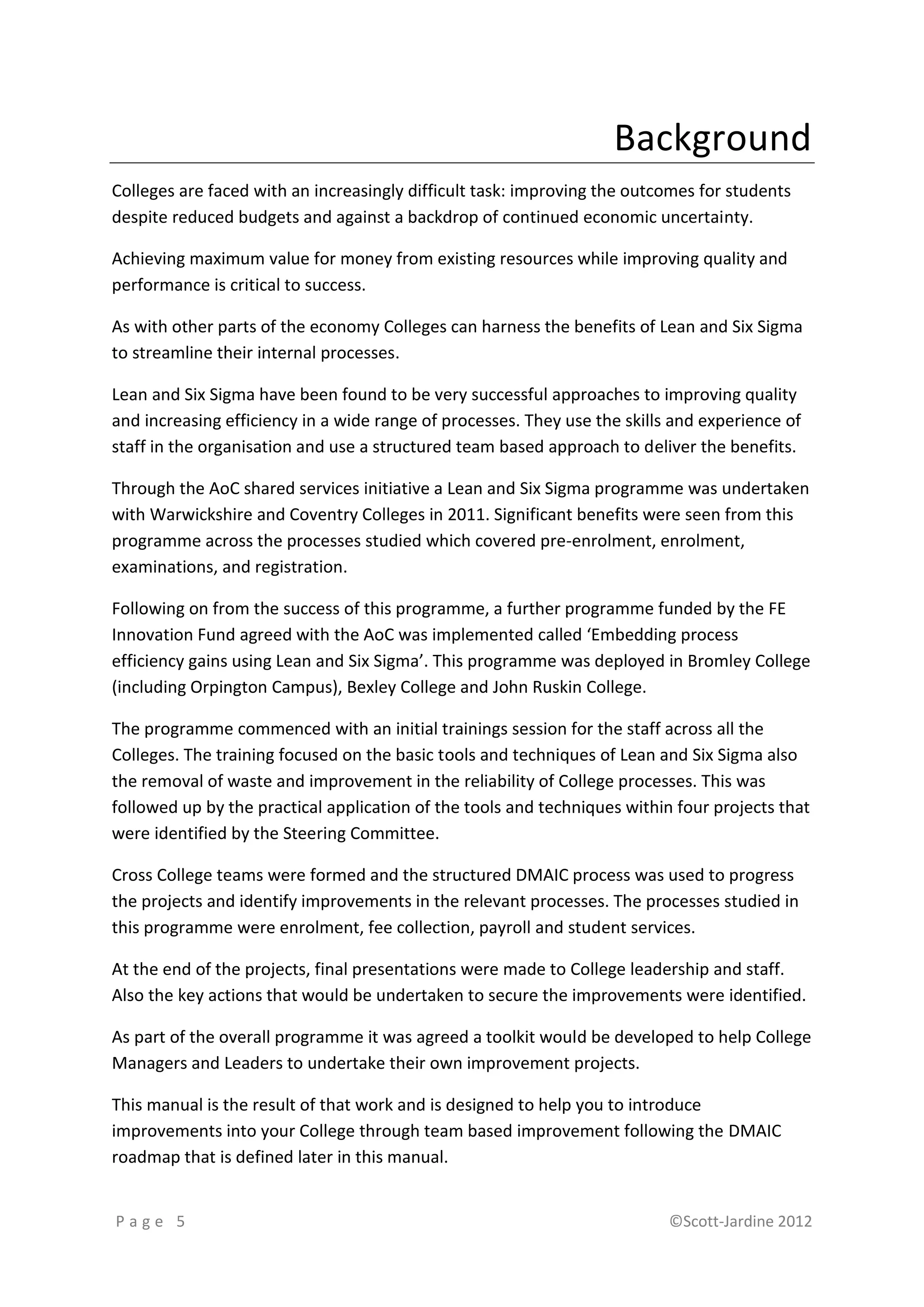Background
Colleges are faced with an increasingly difficult task: improving the outcomes for students
despite reduced budgets and against a backdrop of continued economic uncertainty.

Achieving maximum value for money from existing resources while improving quality and
performance is critical to success.

As with other parts of the economy Colleges can harness the benefits of Lean and Six Sigma
to streamline their internal processes.

Lean and Six Sigma have been found to be very successful approaches to improving quality
and increasing efficiency in a wide range of processes. They use the skills and experience of
staff in the organisation and use a structured team based approach to deliver the benefits.

Through the AoC shared services initiative a Lean and Six Sigma programme was undertaken
with Warwickshire and Coventry Colleges in 2011. Significant benefits were seen from this
programme across the processes studied which covered pre-enrolment, enrolment,
examinations, and registration.

Following on from the success of this programme, a further programme funded by the FE
Innovation Fund agreed with the AoC was implemented called ‘Embedding process
efficiency gains using Lean and Six Sigma’. This programme was deployed in Bromley College
(including Orpington Campus), Bexley College and John Ruskin College.

The programme commenced with an initial trainings session for the staff across all the
Colleges. The training focused on the basic tools and techniques of Lean and Six Sigma also
the removal of waste and improvement in the reliability of College processes. This was
followed up by the practical application of the tools and techniques within four projects that
were identified by the Steering Committee.

Cross College teams were formed and the structured DMAIC process was used to progress
the projects and identify improvements in the relevant processes. The processes studied in
this programme were enrolment, fee collection, payroll and student services.

At the end of the projects, final presentations were made to College leadership and staff.
Also the key actions that would be undertaken to secure the improvements were identified.

As part of the overall programme it was agreed a toolkit would be developed to help College
Managers and Leaders to undertake their own improvement projects.

This manual is the result of that work and is designed to help you to introduce
improvements into your College through team based improvement following the DMAIC
roadmap that is defined later in this manual.


Page 5                                                                     ©Scott-Jardine 2012
 