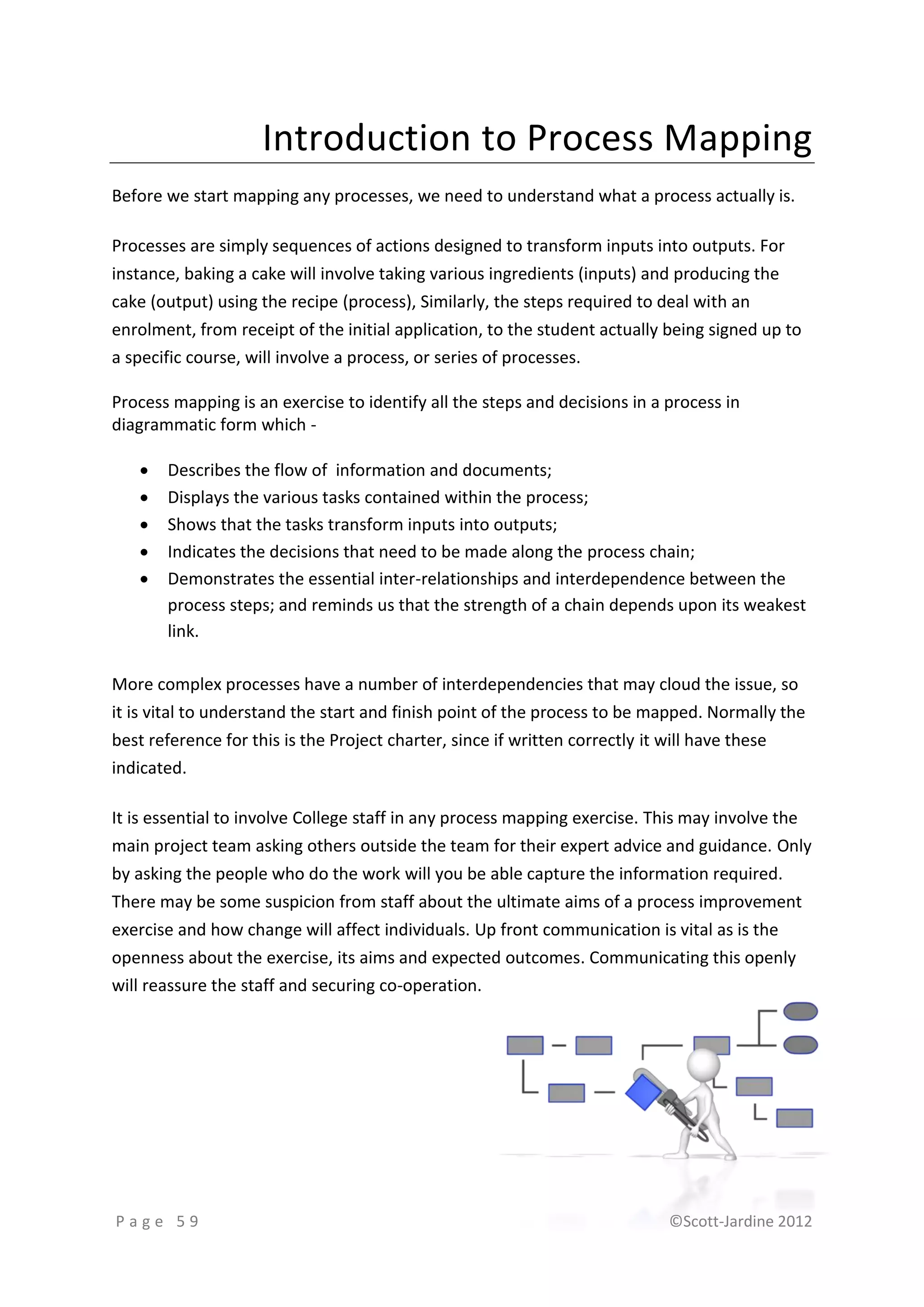 Introduction to Process Mapping
Before we start mapping any processes, we need to understand what a process actually is.

Processes are simply sequences of actions designed to transform inputs into outputs. For
instance, baking a cake will involve taking various ingredients (inputs) and producing the
cake (output) using the recipe (process), Similarly, the steps required to deal with an
enrolment, from receipt of the initial application, to the student actually being signed up to
a specific course, will involve a process, or series of processes.

Process mapping is an exercise to identify all the steps and decisions in a process in
diagrammatic form which -

      Describes the flow of information and documents;
      Displays the various tasks contained within the process;
      Shows that the tasks transform inputs into outputs;
      Indicates the decisions that need to be made along the process chain;
      Demonstrates the essential inter-relationships and interdependence between the
       process steps; and reminds us that the strength of a chain depends upon its weakest
       link.

More complex processes have a number of interdependencies that may cloud the issue, so
it is vital to understand the start and finish point of the process to be mapped. Normally the
best reference for this is the Project charter, since if written correctly it will have these
indicated.

It is essential to involve College staff in any process mapping exercise. This may involve the
main project team asking others outside the team for their expert advice and guidance. Only
by asking the people who do the work will you be able capture the information required.
There may be some suspicion from staff about the ultimate aims of a process improvement
exercise and how change will affect individuals. Up front communication is vital as is the
openness about the exercise, its aims and expected outcomes. Communicating this openly
will reassure the staff and securing co-operation.




Page 59                                                                     ©Scott-Jardine 2012
 