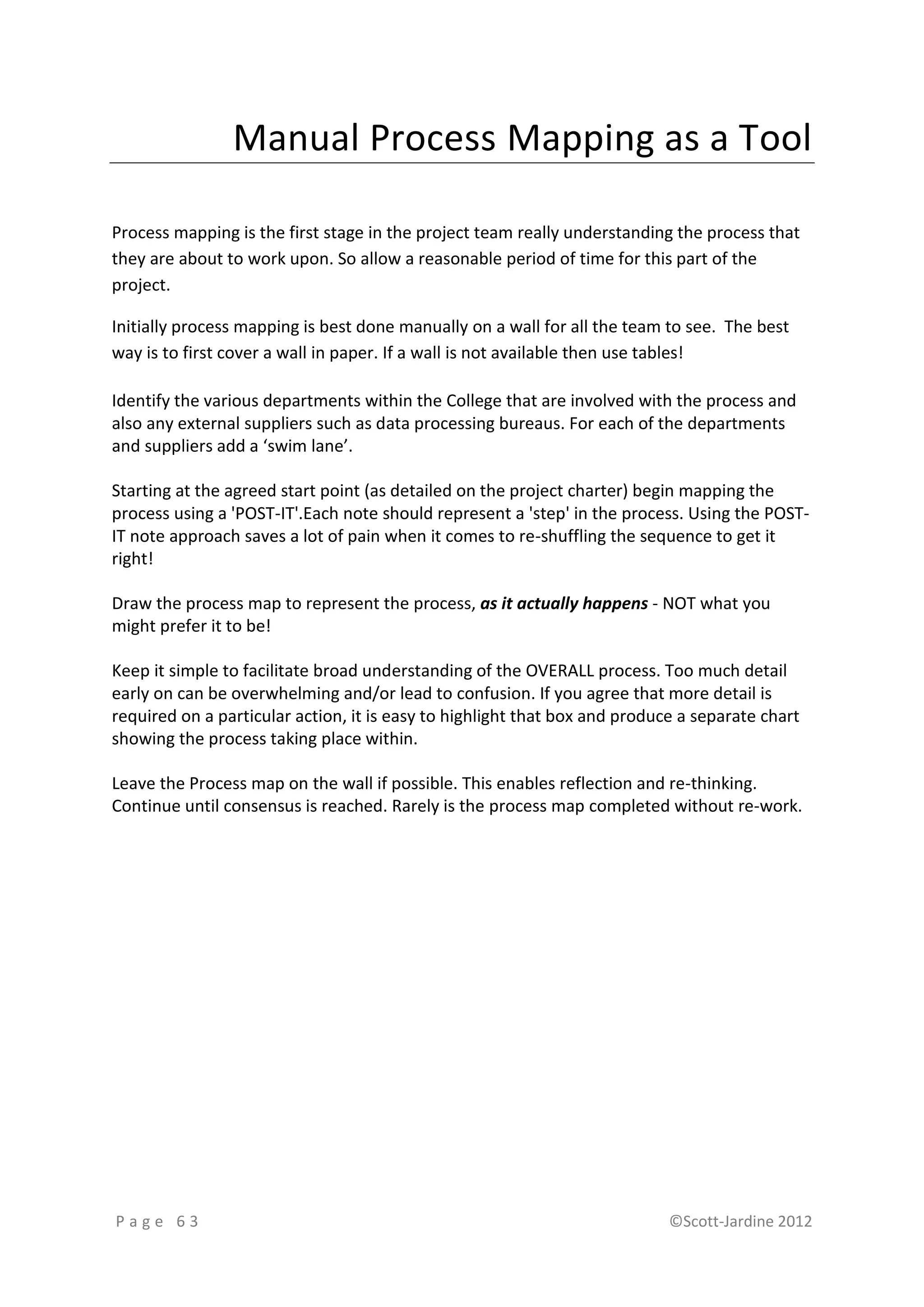 Manual Process Mapping as a Tool

Process mapping is the first stage in the project team really understanding the process that
they are about to work upon. So allow a reasonable period of time for this part of the
project.

Initially process mapping is best done manually on a wall for all the team to see. The best
way is to first cover a wall in paper. If a wall is not available then use tables!

Identify the various departments within the College that are involved with the process and
also any external suppliers such as data processing bureaus. For each of the departments
and suppliers add a ‘swim lane’.

Starting at the agreed start point (as detailed on the project charter) begin mapping the
process using a 'POST-IT'.Each note should represent a 'step' in the process. Using the POST-
IT note approach saves a lot of pain when it comes to re-shuffling the sequence to get it
right!

Draw the process map to represent the process, as it actually happens - NOT what you
might prefer it to be!

Keep it simple to facilitate broad understanding of the OVERALL process. Too much detail
early on can be overwhelming and/or lead to confusion. If you agree that more detail is
required on a particular action, it is easy to highlight that box and produce a separate chart
showing the process taking place within.

Leave the Process map on the wall if possible. This enables reflection and re-thinking.
Continue until consensus is reached. Rarely is the process map completed without re-work.




Page 63                                                                     ©Scott-Jardine 2012
 