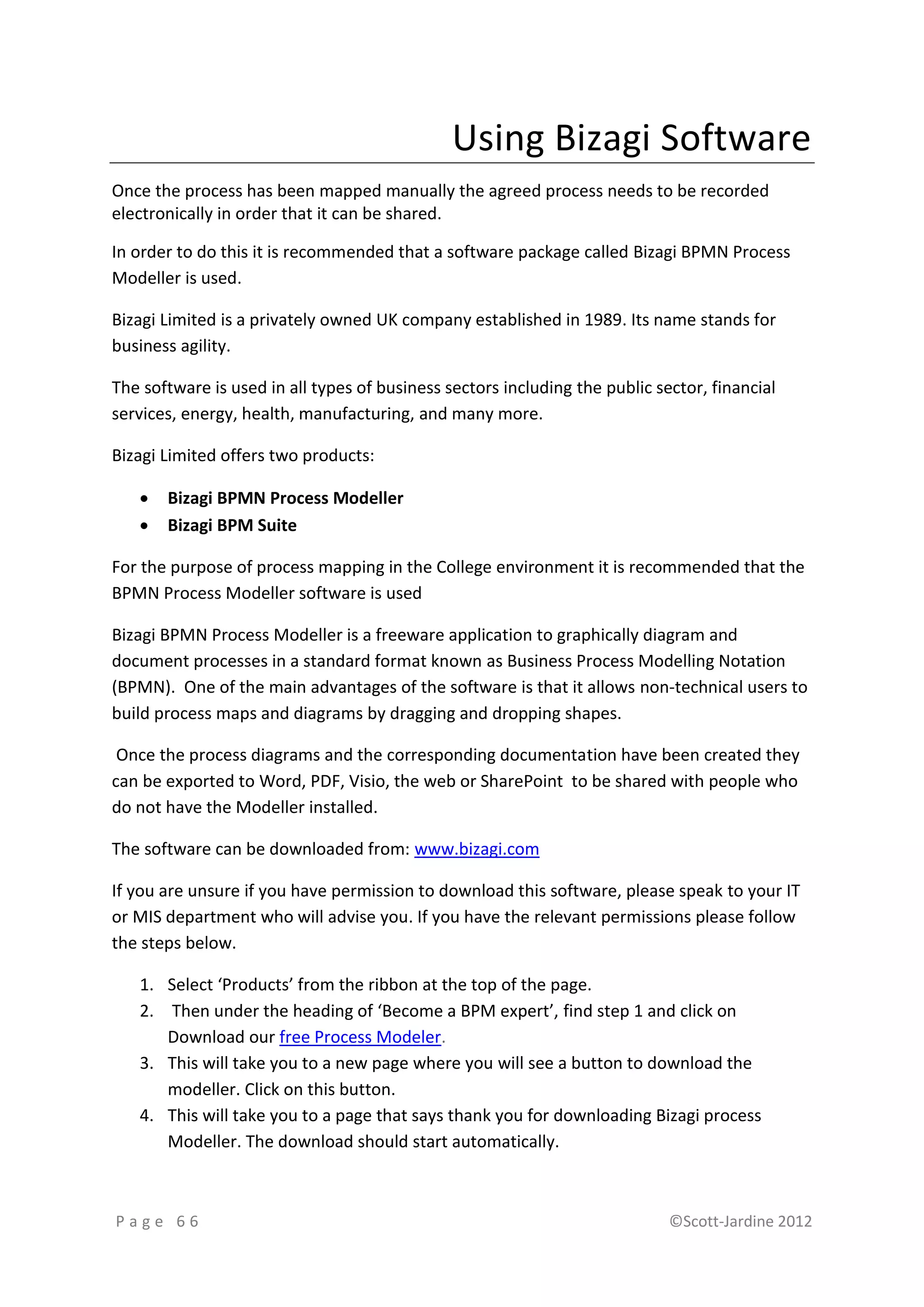 Using Bizagi Software
Once the process has been mapped manually the agreed process needs to be recorded
electronically in order that it can be shared.

In order to do this it is recommended that a software package called Bizagi BPMN Process
Modeller is used.

Bizagi Limited is a privately owned UK company established in 1989. Its name stands for
business agility.

The software is used in all types of business sectors including the public sector, financial
services, energy, health, manufacturing, and many more.

Bizagi Limited offers two products:

      Bizagi BPMN Process Modeller
      Bizagi BPM Suite

For the purpose of process mapping in the College environment it is recommended that the
BPMN Process Modeller software is used

Bizagi BPMN Process Modeller is a freeware application to graphically diagram and
document processes in a standard format known as Business Process Modelling Notation
(BPMN). One of the main advantages of the software is that it allows non-technical users to
build process maps and diagrams by dragging and dropping shapes.

 Once the process diagrams and the corresponding documentation have been created they
can be exported to Word, PDF, Visio, the web or SharePoint to be shared with people who
do not have the Modeller installed.

The software can be downloaded from: www.bizagi.com

If you are unsure if you have permission to download this software, please speak to your IT
or MIS department who will advise you. If you have the relevant permissions please follow
the steps below.

   1. Select ‘Products’ from the ribbon at the top of the page.
   2. Then under the heading of ‘Become a BPM expert’, find step 1 and click on
      Download our free Process Modeler.
   3. This will take you to a new page where you will see a button to download the
      modeller. Click on this button.
   4. This will take you to a page that says thank you for downloading Bizagi process
      Modeller. The download should start automatically.



Page 66                                                                      ©Scott-Jardine 2012
 