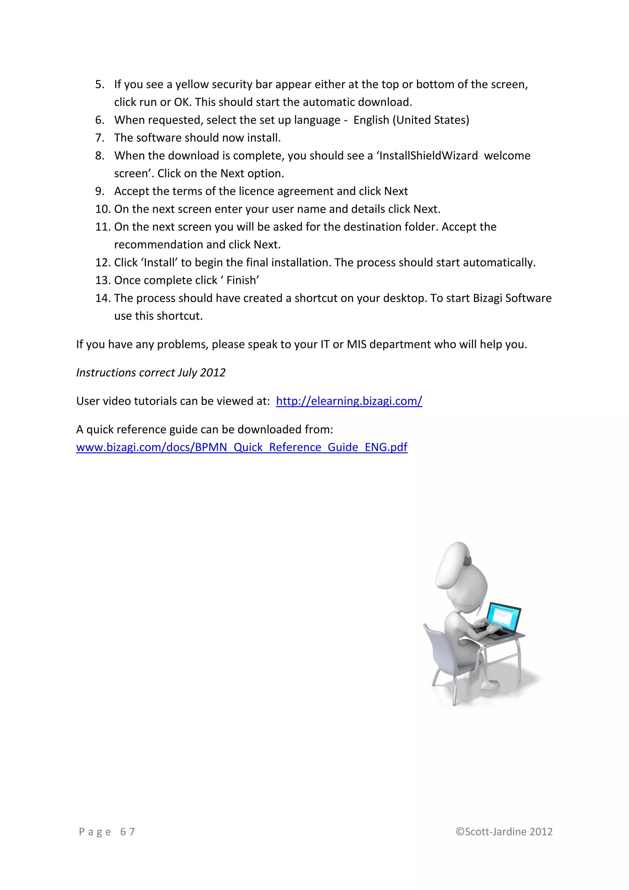 5. If you see a yellow security bar appear either at the top or bottom of the screen,
       click run or OK. This should start the automatic download.
   6. When requested, select the set up language - English (United States)
   7. The software should now install.
   8. When the download is complete, you should see a ‘InstallShieldWizard welcome
       screen’. Click on the Next option.
   9. Accept the terms of the licence agreement and click Next
   10. On the next screen enter your user name and details click Next.
   11. On the next screen you will be asked for the destination folder. Accept the
       recommendation and click Next.
   12. Click ‘Install’ to begin the final installation. The process should start automatically.
   13. Once complete click ‘ Finish’
   14. The process should have created a shortcut on your desktop. To start Bizagi Software
       use this shortcut.

If you have any problems, please speak to your IT or MIS department who will help you.

Instructions correct July 2012

User video tutorials can be viewed at: http://elearning.bizagi.com/

A quick reference guide can be downloaded from:
www.bizagi.com/docs/BPMN_Quick_Reference_Guide_ENG.pdf




Page 67                                                                    ©Scott-Jardine 2012
 