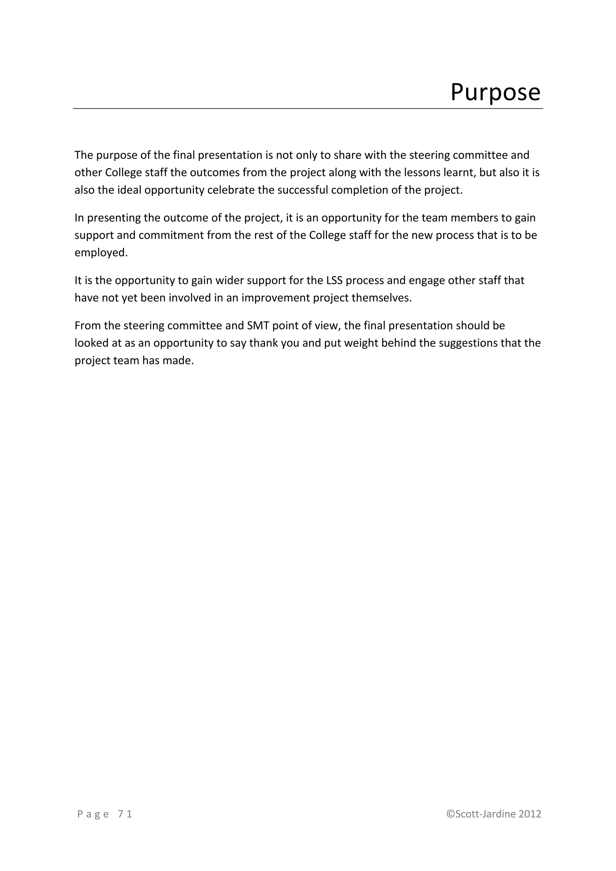 Purpose

The purpose of the final presentation is not only to share with the steering committee and
other College staff the outcomes from the project along with the lessons learnt, but also it is
also the ideal opportunity celebrate the successful completion of the project.

In presenting the outcome of the project, it is an opportunity for the team members to gain
support and commitment from the rest of the College staff for the new process that is to be
employed.

It is the opportunity to gain wider support for the LSS process and engage other staff that
have not yet been involved in an improvement project themselves.

From the steering committee and SMT point of view, the final presentation should be
looked at as an opportunity to say thank you and put weight behind the suggestions that the
project team has made.




Page 71                                                                    ©Scott-Jardine 2012
 