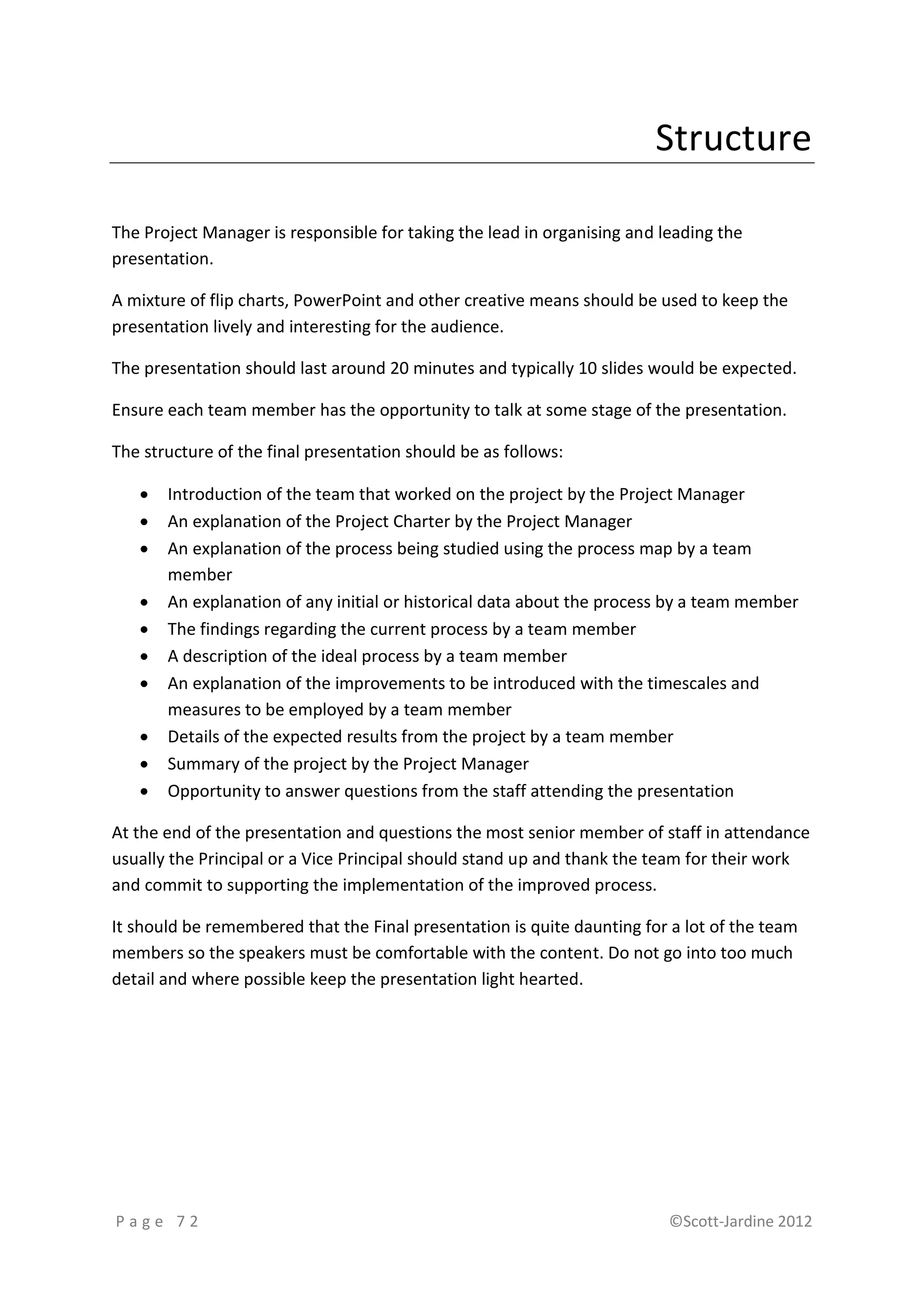 Structure

The Project Manager is responsible for taking the lead in organising and leading the
presentation.

A mixture of flip charts, PowerPoint and other creative means should be used to keep the
presentation lively and interesting for the audience.

The presentation should last around 20 minutes and typically 10 slides would be expected.

Ensure each team member has the opportunity to talk at some stage of the presentation.

The structure of the final presentation should be as follows:

      Introduction of the team that worked on the project by the Project Manager
      An explanation of the Project Charter by the Project Manager
      An explanation of the process being studied using the process map by a team
       member
      An explanation of any initial or historical data about the process by a team member
      The findings regarding the current process by a team member
      A description of the ideal process by a team member
      An explanation of the improvements to be introduced with the timescales and
       measures to be employed by a team member
      Details of the expected results from the project by a team member
      Summary of the project by the Project Manager
      Opportunity to answer questions from the staff attending the presentation

At the end of the presentation and questions the most senior member of staff in attendance
usually the Principal or a Vice Principal should stand up and thank the team for their work
and commit to supporting the implementation of the improved process.

It should be remembered that the Final presentation is quite daunting for a lot of the team
members so the speakers must be comfortable with the content. Do not go into too much
detail and where possible keep the presentation light hearted.




Page 72                                                                   ©Scott-Jardine 2012
 