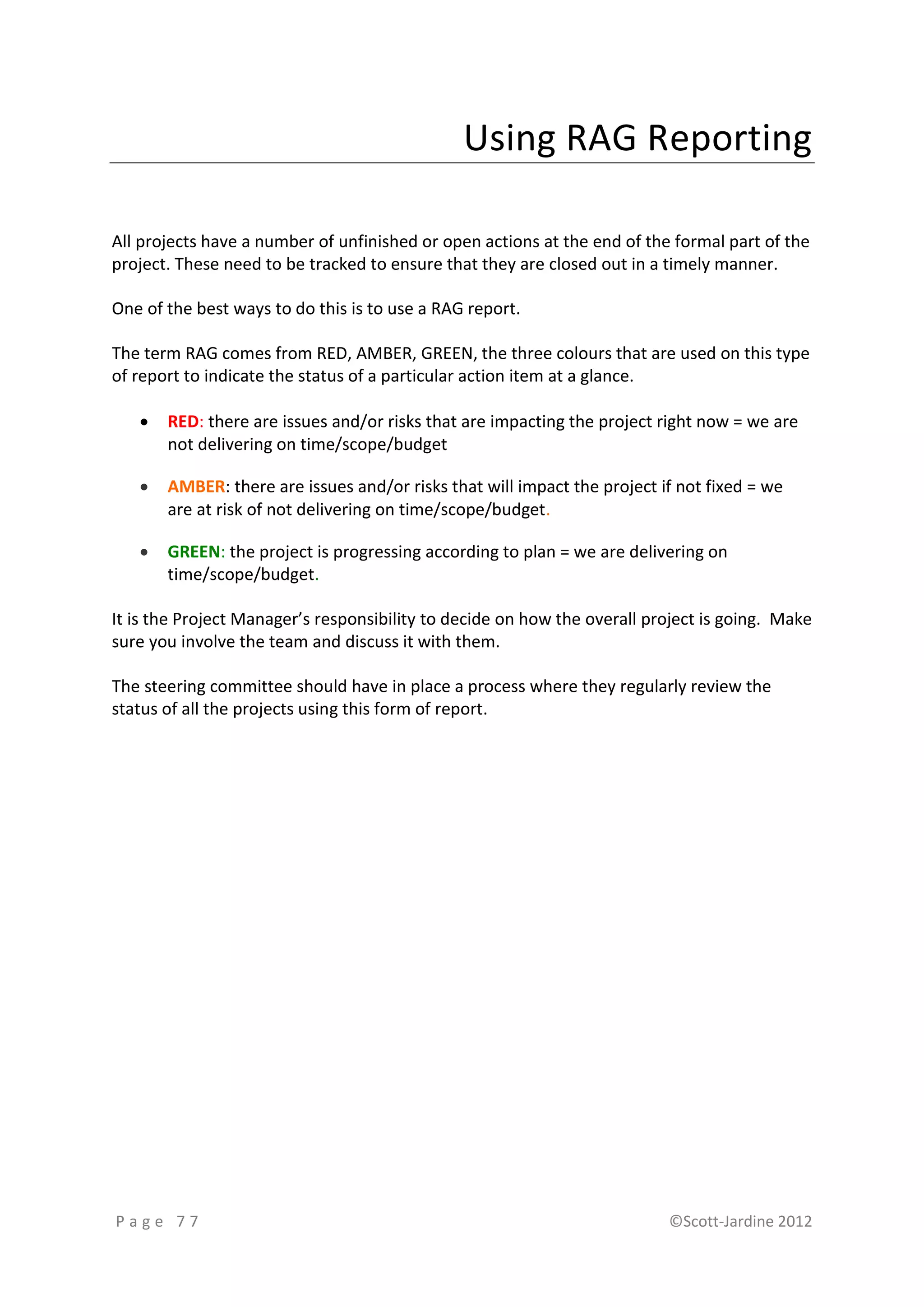 Using RAG Reporting

All projects have a number of unfinished or open actions at the end of the formal part of the
project. These need to be tracked to ensure that they are closed out in a timely manner.

One of the best ways to do this is to use a RAG report.

The term RAG comes from RED, AMBER, GREEN, the three colours that are used on this type
of report to indicate the status of a particular action item at a glance.

      RED: there are issues and/or risks that are impacting the project right now = we are
       not delivering on time/scope/budget

      AMBER: there are issues and/or risks that will impact the project if not fixed = we
       are at risk of not delivering on time/scope/budget.

      GREEN: the project is progressing according to plan = we are delivering on
       time/scope/budget.

It is the Project Manager’s responsibility to decide on how the overall project is going. Make
sure you involve the team and discuss it with them.

The steering committee should have in place a process where they regularly review the
status of all the projects using this form of report.




Page 77                                                                   ©Scott-Jardine 2012
 