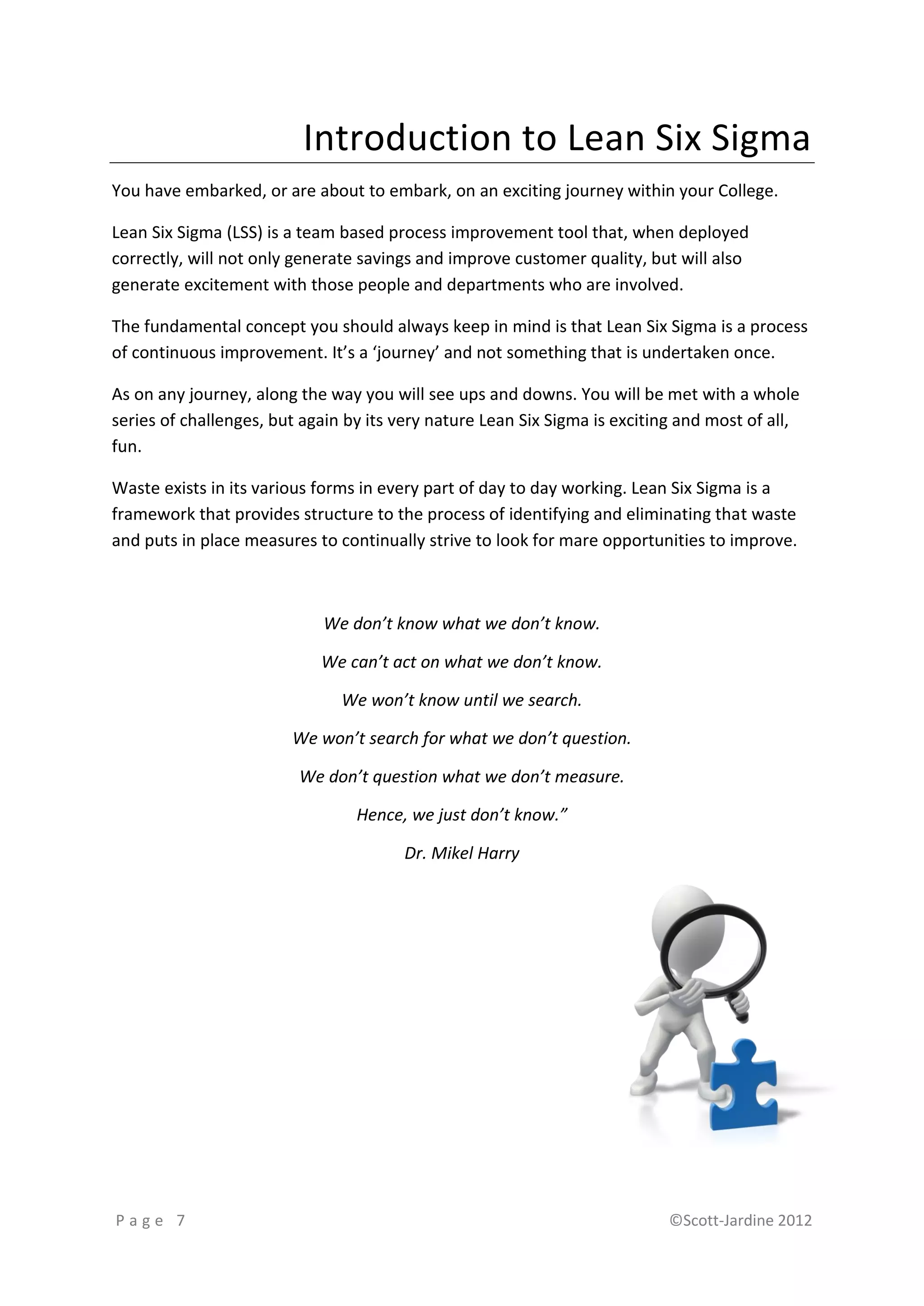 Introduction to Lean Six Sigma
You have embarked, or are about to embark, on an exciting journey within your College.

Lean Six Sigma (LSS) is a team based process improvement tool that, when deployed
correctly, will not only generate savings and improve customer quality, but will also
generate excitement with those people and departments who are involved.

The fundamental concept you should always keep in mind is that Lean Six Sigma is a process
of continuous improvement. It’s a ‘journey’ and not something that is undertaken once.

As on any journey, along the way you will see ups and downs. You will be met with a whole
series of challenges, but again by its very nature Lean Six Sigma is exciting and most of all,
fun.

Waste exists in its various forms in every part of day to day working. Lean Six Sigma is a
framework that provides structure to the process of identifying and eliminating that waste
and puts in place measures to continually strive to look for mare opportunities to improve.



                            We don’t know what we don’t know.

                            We can’t act on what we don’t know.

                               We won’t know until we search.

                        We won’t search for what we don’t question.

                         We don’t question what we don’t measure.

                                 Hence, we just don’t know.”

                                       Dr. Mikel Harry




Page 7                                                                      ©Scott-Jardine 2012
 