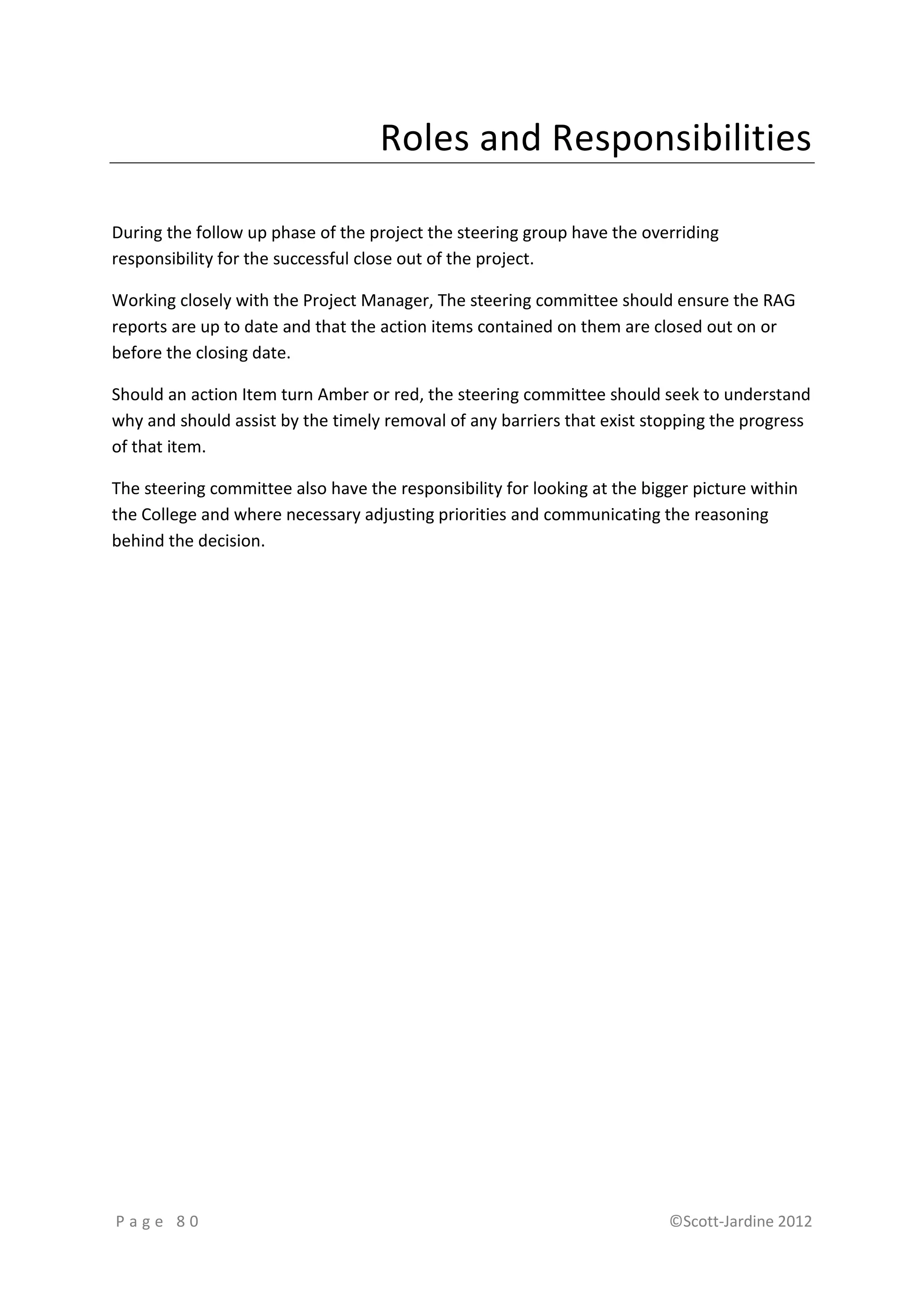 Roles and Responsibilities

During the follow up phase of the project the steering group have the overriding
responsibility for the successful close out of the project.

Working closely with the Project Manager, The steering committee should ensure the RAG
reports are up to date and that the action items contained on them are closed out on or
before the closing date.

Should an action Item turn Amber or red, the steering committee should seek to understand
why and should assist by the timely removal of any barriers that exist stopping the progress
of that item.

The steering committee also have the responsibility for looking at the bigger picture within
the College and where necessary adjusting priorities and communicating the reasoning
behind the decision.




Page 80                                                                   ©Scott-Jardine 2012
 