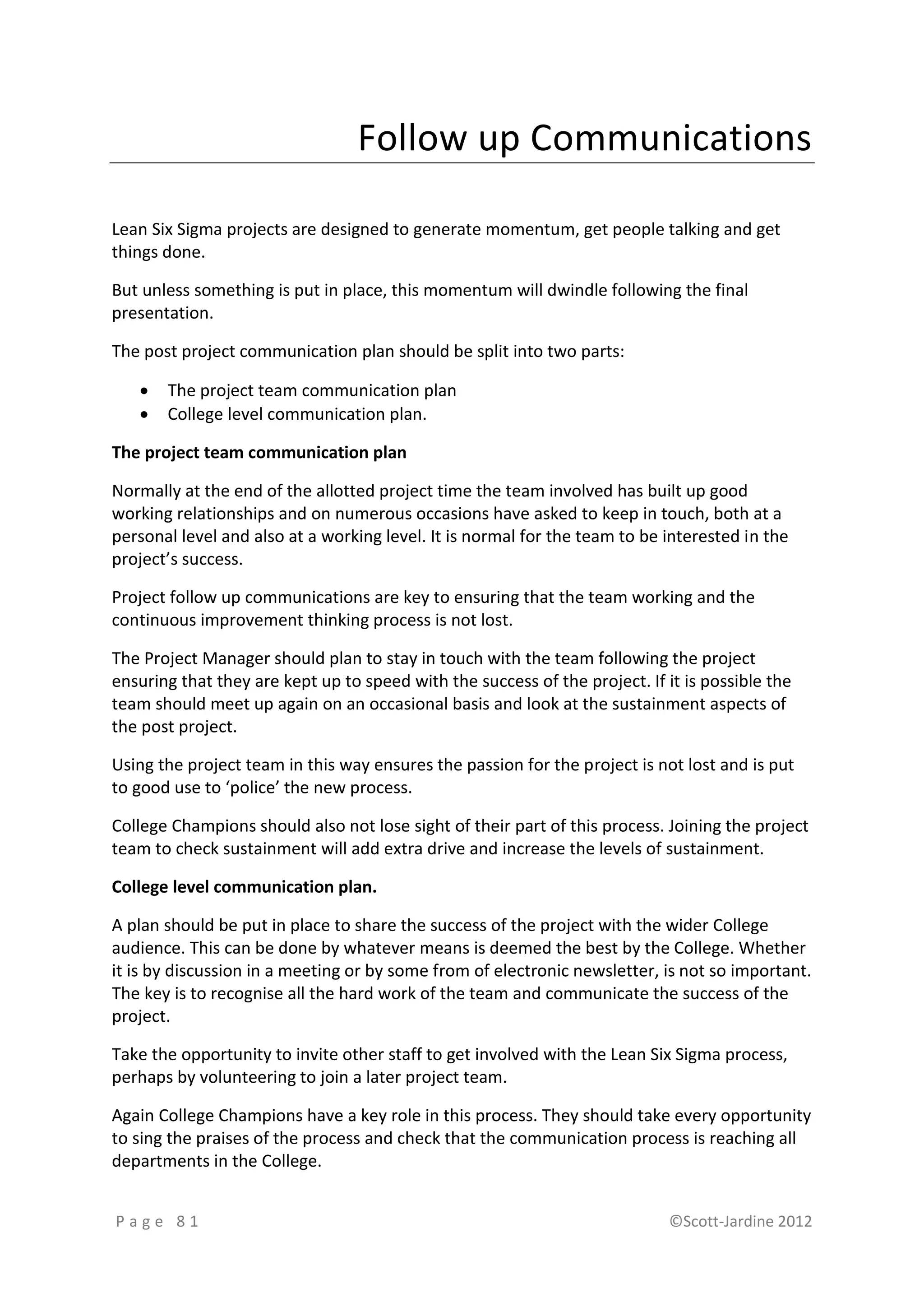 Follow up Communications

Lean Six Sigma projects are designed to generate momentum, get people talking and get
things done.

But unless something is put in place, this momentum will dwindle following the final
presentation.

The post project communication plan should be split into two parts:

      The project team communication plan
      College level communication plan.

The project team communication plan

Normally at the end of the allotted project time the team involved has built up good
working relationships and on numerous occasions have asked to keep in touch, both at a
personal level and also at a working level. It is normal for the team to be interested in the
project’s success.

Project follow up communications are key to ensuring that the team working and the
continuous improvement thinking process is not lost.

The Project Manager should plan to stay in touch with the team following the project
ensuring that they are kept up to speed with the success of the project. If it is possible the
team should meet up again on an occasional basis and look at the sustainment aspects of
the post project.

Using the project team in this way ensures the passion for the project is not lost and is put
to good use to ‘police’ the new process.

College Champions should also not lose sight of their part of this process. Joining the project
team to check sustainment will add extra drive and increase the levels of sustainment.

College level communication plan.

A plan should be put in place to share the success of the project with the wider College
audience. This can be done by whatever means is deemed the best by the College. Whether
it is by discussion in a meeting or by some from of electronic newsletter, is not so important.
The key is to recognise all the hard work of the team and communicate the success of the
project.

Take the opportunity to invite other staff to get involved with the Lean Six Sigma process,
perhaps by volunteering to join a later project team.

Again College Champions have a key role in this process. They should take every opportunity
to sing the praises of the process and check that the communication process is reaching all
departments in the College.


Page 81                                                                      ©Scott-Jardine 2012
 
