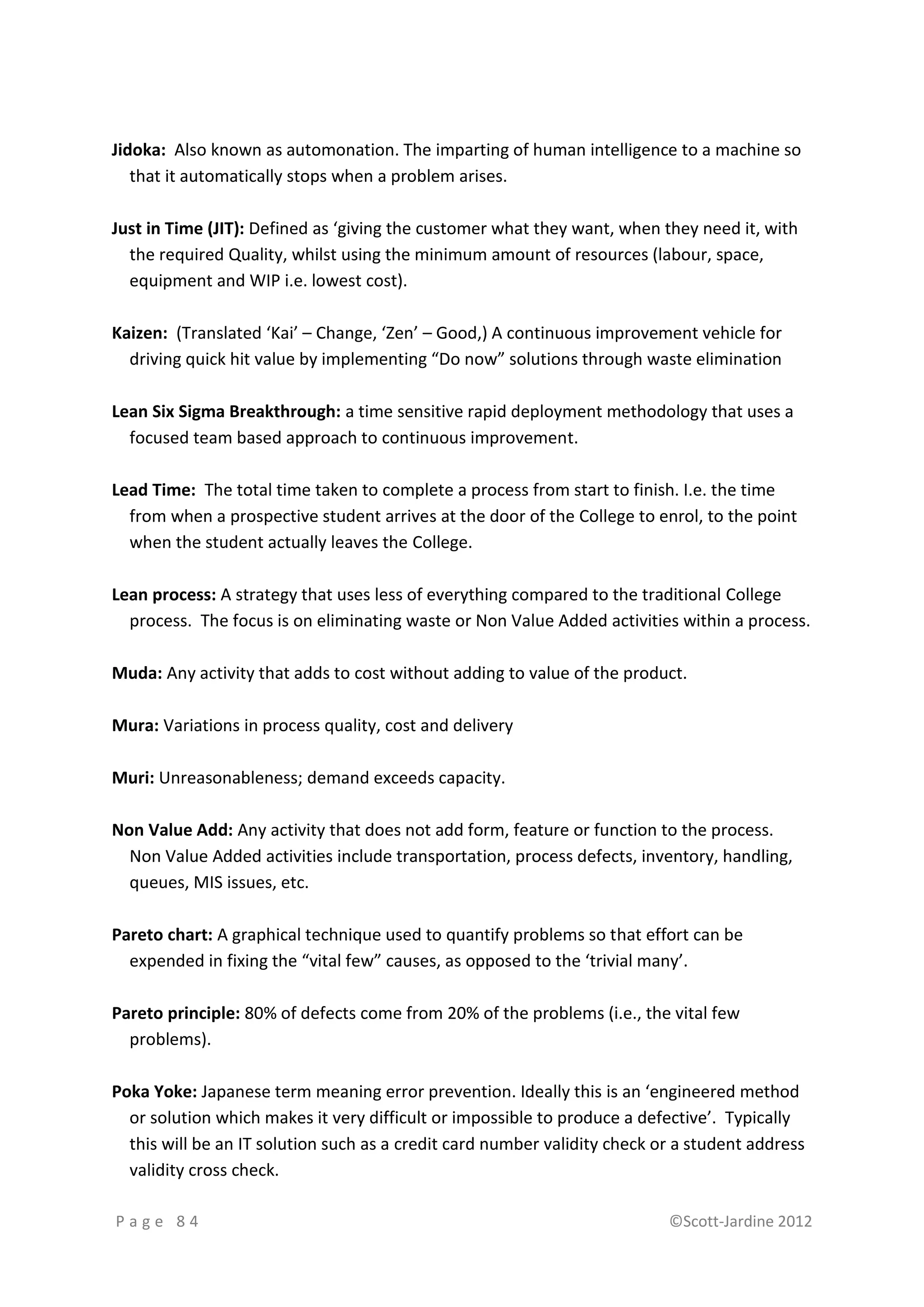 Jidoka: Also known as automonation. The imparting of human intelligence to a machine so
   that it automatically stops when a problem arises.

Just in Time (JIT): Defined as ‘giving the customer what they want, when they need it, with
  the required Quality, whilst using the minimum amount of resources (labour, space,
  equipment and WIP i.e. lowest cost).

Kaizen: (Translated ‘Kai’ – Change, ‘Zen’ – Good,) A continuous improvement vehicle for
  driving quick hit value by implementing “Do now” solutions through waste elimination

Lean Six Sigma Breakthrough: a time sensitive rapid deployment methodology that uses a
  focused team based approach to continuous improvement.

Lead Time: The total time taken to complete a process from start to finish. I.e. the time
  from when a prospective student arrives at the door of the College to enrol, to the point
  when the student actually leaves the College.

Lean process: A strategy that uses less of everything compared to the traditional College
  process. The focus is on eliminating waste or Non Value Added activities within a process.

Muda: Any activity that adds to cost without adding to value of the product.

Mura: Variations in process quality, cost and delivery

Muri: Unreasonableness; demand exceeds capacity.

Non Value Add: Any activity that does not add form, feature or function to the process.
  Non Value Added activities include transportation, process defects, inventory, handling,
  queues, MIS issues, etc.

Pareto chart: A graphical technique used to quantify problems so that effort can be
  expended in fixing the “vital few” causes, as opposed to the ‘trivial many’.

Pareto principle: 80% of defects come from 20% of the problems (i.e., the vital few
  problems).

Poka Yoke: Japanese term meaning error prevention. Ideally this is an ‘engineered method
  or solution which makes it very difficult or impossible to produce a defective’. Typically
  this will be an IT solution such as a credit card number validity check or a student address
  validity cross check.

Page 84                                                                    ©Scott-Jardine 2012
 