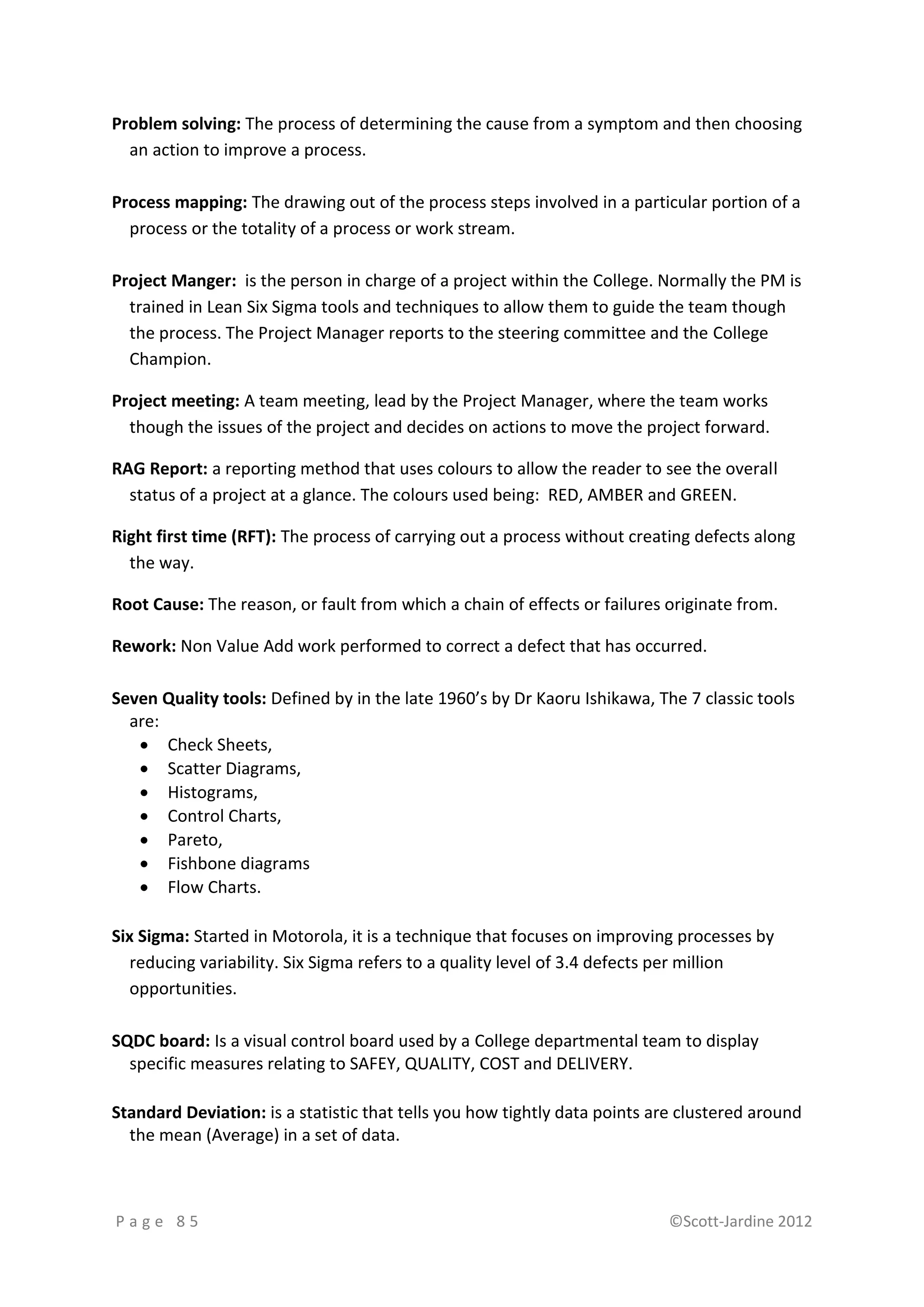 Problem solving: The process of determining the cause from a symptom and then choosing
  an action to improve a process.

Process mapping: The drawing out of the process steps involved in a particular portion of a
  process or the totality of a process or work stream.

Project Manger: is the person in charge of a project within the College. Normally the PM is
  trained in Lean Six Sigma tools and techniques to allow them to guide the team though
  the process. The Project Manager reports to the steering committee and the College
  Champion.

Project meeting: A team meeting, lead by the Project Manager, where the team works
  though the issues of the project and decides on actions to move the project forward.

RAG Report: a reporting method that uses colours to allow the reader to see the overall
  status of a project at a glance. The colours used being: RED, AMBER and GREEN.

Right first time (RFT): The process of carrying out a process without creating defects along
  the way.

Root Cause: The reason, or fault from which a chain of effects or failures originate from.

Rework: Non Value Add work performed to correct a defect that has occurred.

Seven Quality tools: Defined by in the late 1960’s by Dr Kaoru Ishikawa, The 7 classic tools
  are:
    Check Sheets,
    Scatter Diagrams,
    Histograms,
    Control Charts,
    Pareto,
    Fishbone diagrams
    Flow Charts.

Six Sigma: Started in Motorola, it is a technique that focuses on improving processes by
   reducing variability. Six Sigma refers to a quality level of 3.4 defects per million
   opportunities.

SQDC board: Is a visual control board used by a College departmental team to display
  specific measures relating to SAFEY, QUALITY, COST and DELIVERY.

Standard Deviation: is a statistic that tells you how tightly data points are clustered around
  the mean (Average) in a set of data.



Page 85                                                                    ©Scott-Jardine 2012
 