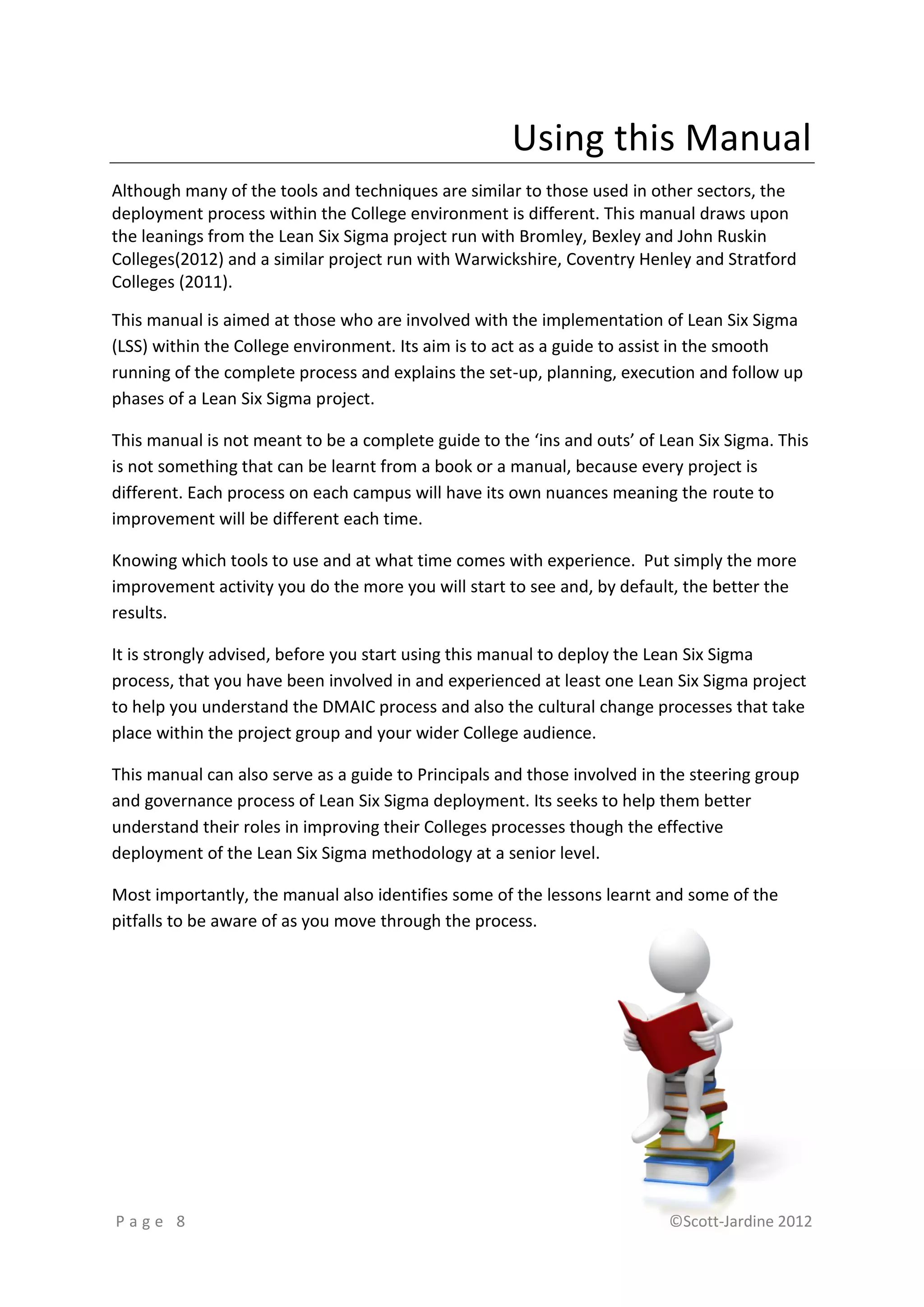 Using this Manual
Although many of the tools and techniques are similar to those used in other sectors, the
deployment process within the College environment is different. This manual draws upon
the leanings from the Lean Six Sigma project run with Bromley, Bexley and John Ruskin
Colleges(2012) and a similar project run with Warwickshire, Coventry Henley and Stratford
Colleges (2011).

This manual is aimed at those who are involved with the implementation of Lean Six Sigma
(LSS) within the College environment. Its aim is to act as a guide to assist in the smooth
running of the complete process and explains the set-up, planning, execution and follow up
phases of a Lean Six Sigma project.

This manual is not meant to be a complete guide to the ‘ins and outs’ of Lean Six Sigma. This
is not something that can be learnt from a book or a manual, because every project is
different. Each process on each campus will have its own nuances meaning the route to
improvement will be different each time.

Knowing which tools to use and at what time comes with experience. Put simply the more
improvement activity you do the more you will start to see and, by default, the better the
results.

It is strongly advised, before you start using this manual to deploy the Lean Six Sigma
process, that you have been involved in and experienced at least one Lean Six Sigma project
to help you understand the DMAIC process and also the cultural change processes that take
place within the project group and your wider College audience.

This manual can also serve as a guide to Principals and those involved in the steering group
and governance process of Lean Six Sigma deployment. Its seeks to help them better
understand their roles in improving their Colleges processes though the effective
deployment of the Lean Six Sigma methodology at a senior level.

Most importantly, the manual also identifies some of the lessons learnt and some of the
pitfalls to be aware of as you move through the process.




Page 8                                                                    ©Scott-Jardine 2012
 