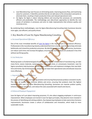  Lean Manufacturing: Lean focuses on eliminating waste, improving process flow, and maximizing
value for customers. It identifies activities that do not add value to the end product and works to
eliminate them, resulting in faster production times and reduced operational costs.
 Six Sigma: Six Sigma is about reducing defects and ensuring that processes are consistently
efficient and predictable. The methodology uses data-driven approaches to identify the root
causes of variations in processes and aims to make improvements that enhance quality and
minimize errors.
By combining these methodologies, Lean Six Sigma Manufacturing Consulting helps businesses become
more agile, cost-efficient, and quality-driven.
2. Key Benefits of Lean Six Sigma Manufacturing Consulting
a. Increased Operational Efficiency
One of the most immediate benefits of Lean Six Sigma is the improvement in operational efficiency.
Professionals in the manufacturing industry understand that time is money. Lean Six Sigma helps eliminate
bottlenecks and streamline production processes. By identifying and removing inefficiencies, businesses
can reduce cycle times and increase throughput, ensuring that more products are produced in less time
without sacrificing quality.
b. Cost Reduction
Reducing waste is a fundamental goal of Lean Six Sigma. Waste, in the context of manufacturing, can take
many forms: excess materials, overproduction, long setup times, or unnecessary movement. Lean Six
Sigma consultants help businesses identify these inefficiencies and implement strategies that save both
time and money. By minimizing waste, companies can lower their operational costs and allocate resources
more effectively.
c. Improved Quality and Consistency
Six Sigma’s primary focus is on reducing variation and ensuring that processes produce consistent results.
This focus on quality helps minimize defects and errors, ensuring that products meet the highest
standards. With Lean Six Sigma Manufacturing Consulting, businesses can improve product quality,
enhance customer satisfaction, and reduce the costs associated with rework and returns.
d. Enhanced Employee Engagement
Lean Six Sigma isn’t just about improving processes; it’s also about engaging employees in continuous
improvement. When employees are trained in Lean Six Sigma principles, they become more invested in
the process of identifying and solving problems. By empowering employees to take ownership of process
improvements, businesses create a culture of collaboration and innovation, which leads to more
sustainable results.
 
