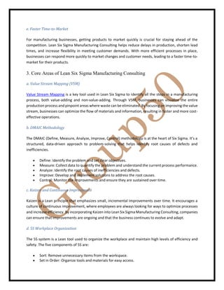 e. Faster Time-to-Market
For manufacturing businesses, getting products to market quickly is crucial for staying ahead of the
competition. Lean Six Sigma Manufacturing Consulting helps reduce delays in production, shorten lead
times, and increase flexibility in meeting customer demands. With more efficient processes in place,
businesses can respond more quickly to market changes and customer needs, leading to a faster time-to-
market for their products.
3. Core Areas of Lean Six Sigma Manufacturing Consulting
a. Value Stream Mapping (VSM)
Value Stream Mapping is a key tool used in Lean Six Sigma to identify all the steps in a manufacturing
process, both value-adding and non-value-adding. Through VSM, businesses can visualize the entire
production process and pinpoint areas where waste can be eliminated. By focusing on improving the value
stream, businesses can optimize the flow of materials and information, resulting in faster and more cost-
effective operations.
b. DMAIC Methodology
The DMAIC (Define, Measure, Analyze, Improve, Control) methodology is at the heart of Six Sigma. It’s a
structured, data-driven approach to problem-solving that helps identify root causes of defects and
inefficiencies.
 Define: Identify the problem and set clear objectives.
 Measure: Collect data to quantify the problem and understand the current process performance.
 Analyze: Identify the root causes of inefficiencies and defects.
 Improve: Develop and implement solutions to address the root causes.
 Control: Monitor the improvements and ensure they are sustained over time.
c. Kaizen and Continuous Improvement
Kaizen is a Lean principle that emphasizes small, incremental improvements over time. It encourages a
culture of continuous improvement, where employees are always looking for ways to optimize processes
and increase efficiency. By incorporating Kaizen into Lean Six Sigma Manufacturing Consulting, companies
can ensure that improvements are ongoing and that the business continues to evolve and adapt.
d. 5S Workplace Organization
The 5S system is a Lean tool used to organize the workplace and maintain high levels of efficiency and
safety. The five components of 5S are:
 Sort: Remove unnecessary items from the workspace.
 Set in Order: Organize tools and materials for easy access.
 