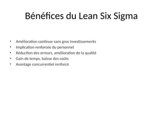 Bénéfices du Lean Six Sigma
• Amélioration continue sans gros investissements
• Implication renforcée du personnel
• Réduction des erreurs, amélioration de la qualité
• Gain de temps, baisse des coûts
• Avantage concurrentiel renforcé
 