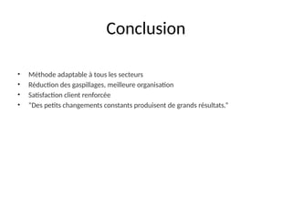 Conclusion
• Méthode adaptable à tous les secteurs
• Réduction des gaspillages, meilleure organisation
• Satisfaction client renforcée
• “Des petits changements constants produisent de grands résultats.”
 