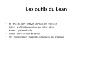 Les outils du Lean
• 5S : Trier, Ranger, Nettoyer, Standardiser, Maintenir
• Kaizen : amélioration continue par petites idées
• Kanban : gestion visuelle
• Andon : alerte visuelle de défaut
• VSM (Value Stream Mapping) : cartographie des processus
 