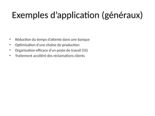 Exemples d’application (généraux)
• Réduction du temps d’attente dans une banque
• Optimisation d'une chaîne de production
• Organisation efficace d’un poste de travail (5S)
• Traitement accéléré des réclamations clients
 