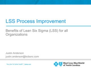 LSS Process Improvement Benefits of Lean Six Sigma (LSS) for all Organizations Justin Anderson justin.anderson@bcbsnc.com 