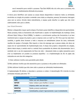 11
mas é necessário para concluir o processo. Tipo Dois MUDA não cria valor para o processo, mas
pode ser imediatamente eliminado do processo.
A chave para identificar com sucesso as causas desses desperdícios é observar todas as atividades
envolvidas na criação do produto e entender como todas as máquinas, pessoas, ferramentas interagem
umas com as outras. Através deste entendimento, a equipa pode desafiar as ações que não criam
coletivamente valor para o cliente.
Lean Waste Elimination
Eliminar o desperdício requer quatro etapas. O primeiro passo identifica o desperdício de oportunidade.
Nesse processo, todos os funcionários são incentivados a ajudar na implementação da mudança. Como
afirmam Nash, Poling e Ward (2006), “a adesão e o envolvimento contínuo dos funcionários é um bem
inestimável para a equipa do projeto e para a empresa como um todo” (p. 27). Para que isso seja bem-
sucedido, a gestão deve fornecer a toda a empresa um entendimento comum do Lean, realizando
reuniões de equipa e formação. Não importa a área de emprego que a pessoa esteja, ela deve ser
capaz de ver oportunidades de implementação Lean. A etapa dois projeta o desperdício da solução,
dentro dessa etapa, o estado atual e o estado futuro pretendido do sistema são documentados. Isso é
concluído com o uso do mapeamento do fluxo de valor - documenta todas as ações necessárias para
criar ou implementar um produto ou processo específico - e a implementação do 5S. As ações são
colocadas em uma das três categorias:
1) Valor adicionar tarefas como percebido pelo cliente
2) Não adicionar tarefas que são necessárias para o processo e não podem ser eliminadas
3) Não adicionar tarefas que não criem valor e possam ser eliminadas imediatamente.
A implementação 5S elimina a desordem e promove a ordem. A denominação 5S é devida às cinco
atividades iniciadas pela letra “S”:
5S Significado
SEIRI Saber usar sem desperdiçar
SEITON Saber ordenar para facilitar o acesso
SEISO Limpeza, saber usar sem sujar
SEIKETSU Saúde, procurar padronizar
SHITSUKE Autodisciplina, cumprir rigorosamente o que é estabelecido
Tabela 5 - Os 5S
 