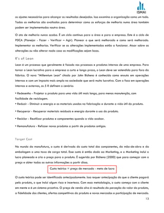 13
os ajustes necessários para alcançar os resultados desejados. Isso examina a organização como um todo.
Todas as melhorias são avaliadas para determinar como os esforços de melhoria numa área também
podem ser implementados noutra área.
O ato de melhoria nunca acaba. É um ciclo contínuo para a área e para a empresa. Este é o ciclo de
PDCA (Planejar - Fazer - Verificar – Agir). Planear o que será melhorado e como será melhorado.
Implementar as melhorias. Verificar se as alterações implementadas estão a funcionar. Atuar sobre as
alterações ou não alterar nada caso as modificações sejam boas.
R’s of Lean
Lean é um processo que geralmente é focado nos processos e produtos internos de uma empresa. Para
tornar o Lean lucrativo para a empresa a curto e longo prazo, o Lean deve ser estendido para fora da
fábrica. O novo “Millennium Lean” citado por John Bicheno é conhecido como enxuto em operações
internas e com um impacto mais amplo na sociedade que será muito lucrativo. Com o foco em operações
internas e externas, os 5 R definem o cenário:
• Redesenho - Projetar o produto para uma vida útil mais longa, para menos manutenção, com
facilidade de reciclagem.
• Reduzir - Diminuir a energia e os materiais usados na fabricação e durante a vida útil do produto.
• Recuperar - Recuperar materiais residuais e energia durante o uso do produto.
• Reciclar - Reutilizar produtos e componentes quando a vida acabar.
• Remanufatura - Refazer novos produtos a partir de produtos antigos.
Target Cost
No mundo da manufatura, o custo é derivado do custo total dos componentes, da mão-de-obra e da
embalagem a uma taxa de carga total. Esse custo é então dado ao Marketing, e o Marketing inclui o
lucro planeado e cria o preço para o produto. É sugerido por Bicheno (2000) que para começar com o
preço e obter todas as outras informações a partir disso.
O custo teórico pode ser identificado antecipadamente. Isso requer antecipação do que o cliente pagará
pelo produto, o que inclui algum risco e incerteza. Com essa metodologia, o custo começa com o cliente
em mente e é um sistema proativo. O preço de venda alvo é resultado da perceção do valor do produto,
a fidelidade dos clientes, ofertas competitivas do produto e novos mercados e participação de mercado.
Custo teórico = preço de mercado - meta de lucro
 