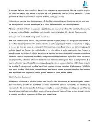 14
A margem de lucro alvo é resultado de produtos antecessores ou margem de linha de produto. A partir
do preço de venda alvo menos a margem de lucro pretendida, isto dá o custo permitido. O custo
permitido é então dependente do seguinte (Bicheno, 2000, pp. 38-40):
• Custeio por meta de nível de componente - É dividido em custos internos de mão-de-obra a uma taxa
de encargos total, incluindo embalagem, e os custos de fornecimento para os componentes.
• Design - Isto é dividido em tempo, custo e qualidade para fazer um produto útil e barato funcionamento,
e o preço, funcionalidade e qualidade para também fazer um produto útil e barato funcionamento.
Design For Manufacturing and Assembly
Este é um conceito-chave para o Lean, conforme descrito na Lean Toolbox. O design dos componentes e
a interface dos componentes entre si estão incluídos no custo. Os principais fatores são o número de peças,
o número de tipos de peças e o número de interfaces nas peças. Esses fatores são determinados pela
adição, depois os fatores são multiplicados e a raiz cúbica é então capturada. Isso fornece a
complexidade do design. O fabrico do produto é dividido em quatro atividades. A primeira atividade
identifica como os componentes são feitos, a segunda atividade determina o processo usado para criar
os componentes, a terceira atividade estabelece os materiais usados para fazer os componentes. E a
quarta atividade especifica as ferramentas usadas para criar os componentes. Isso está incluído no custo
do produto. A montagem do produto identifica a rapidez com que o produto é fabricado, a facilidade
com que o produto é fabricado e quanto tempo levará para montar o produto completo. Isso também
está incluído no custo do produto, então, quanto menores os custos, melhor o lucro.
Quality Function Deployment
Produtos de qualidade já não são apenas uma opção, é uma necessidade e é esperada pelos clientes.
Por esse motivo, produtos de qualidade são muito importantes para os fabricantes. Isso identifica as
necessidades dos clientes que são definidas em relação às características do produto para identificar as
características mais importantes. Essas características precisam ser desenvolvidas. Lembre-se que o cliente
é o motivo para fazer o produto, devido a uma necessidade.
 
