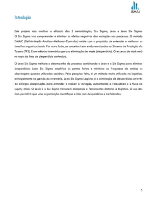 3
Introdução
Este projeto visa analisar a eficácia das 3 metodologias, Six Sigma, Lean e Lean Six Sigma.
O Six Sigma visa compreender e eliminar os efeitos negativos das variações nos processos. O método
DMAIC (Definir-Medir-Analisar-Melhorar-Controlar) existe com o propósito de entender e melhorar os
desafios organizacionais. Por outro lado, os conceitos Lean estão enraizados no Sistema de Produção da
Toyota (TPS). É um método sistemático para a eliminação de waste (desperdício). O excesso de stock está
no topo da lista de desperdício conhecido.
O Lean Six Sigma melhora o desempenho do processo combinando o Lean e o Six Sigma para eliminar
desperdícios. Lean Six Sigma amplifica os pontos fortes e minimiza as fraquezas de ambas as
abordagens quando utilizadas sozinhas. Pela pesquisa feita, é um método muito utilizado na logística,
principalmente na gestão do inventário. Lean Six Sigma Logistics é a eliminação de desperdícios através
de esforços disciplinados para entender e reduzir a variação, aumentando a velocidade e o fluxo na
supply chain. O Lean e o Six Sigma fornecem disciplinas e ferramentas distintas à logística. O uso dos
dois permitirá que uma organização identifique e lide com desperdícios e ineficiências.
 