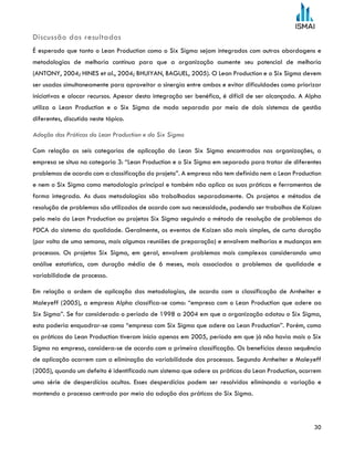 30
Discussão dos resultados
É esperado que tanto o Lean Production como o Six Sigma sejam integrados com outras abordagens e
metodologias de melhoria contínua para que a organização aumente seu potencial de melhoria
(ANTONY, 2004; HINES et al., 2004; BHUIYAN, BAGUEL, 2005). O Lean Production e o Six Sigma devem
ser usados simultaneamente para aproveitar a sinergia entre ambos e evitar dificuldades como priorizar
iniciativas e alocar recursos. Apesar desta integração ser benéfica, é difícil de ser alcançada. A Alpha
utiliza o Lean Production e o Six Sigma de modo separada por meio de dois sistemas de gestão
diferentes, discutido neste tópico.
Adoção das Práticas do Lean Production e do Six Sigma
Com relação as seis categorias de aplicação do Lean Six Sigma encontrados nas organizações, a
empresa se situa na categoria 3: “Lean Production e o Six Sigma em separado para tratar de diferentes
problemas de acordo com a classificação do projeto”. A empresa não tem definido nem o Lean Production
e nem o Six Sigma como metodologia principal e também não aplica as suas práticas e ferramentas de
forma integrada. As duas metodologias são trabalhadas separadamente. Os projetos e métodos de
resolução de problemas são utilizados de acordo com sua necessidade, podendo ser trabalhos de Kaizen
pelo meio do Lean Production ou projetos Six Sigma seguindo o método de resolução de problemas do
PDCA do sistema da qualidade. Geralmente, os eventos de Kaizen são mais simples, de curta duração
(por volta de uma semana, mais algumas reuniões de preparação) e envolvem melhorias e mudanças em
processos. Os projetos Six Sigma, em geral, envolvem problemas mais complexos considerando uma
análise estatística, com duração média de 6 meses, mais associados a problemas de qualidade e
variabilidade de processo.
Em relação a ordem de aplicação das metodologias, de acordo com a classificação de Arnheiter e
Maleyeff (2005), a empresa Alpha classifica-se como: “empresa com o Lean Production que adere ao
Six Sigma”. Se for considerado o período de 1998 a 2004 em que a organização adotou o Six Sigma,
esta poderia enquadrar-se como “empresa com Six Sigma que adere ao Lean Production”. Porém, como
as práticas do Lean Production tiveram início apenas em 2005, período em que já não havia mais o Six
Sigma na empresa, considera-se de acordo com a primeira classificação. Os benefícios dessa sequência
de aplicação ocorrem com a eliminação da variabilidade dos processos. Segundo Arnheiter e Maleyeff
(2005), quando um defeito é identificado num sistema que adere as práticas do Lean Production, ocorrem
uma série de desperdícios ocultos. Esses desperdícios podem ser resolvidos eliminando a variação e
mantendo o processo centrado por meio da adoção das práticas do Six Sigma.
 