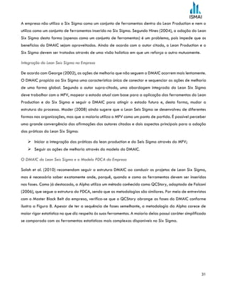 31
A empresa não utiliza o Six Sigma como um conjunto de ferramentas dentro do Lean Production e nem o
utiliza como um conjunto de ferramentas inserido no Six Sigma. Segundo Hines (2004), a adoção do Lean
Six Sigma desta forma (apenas como um conjunto de ferramentas) é um problema, pois impede que os
benefícios do DMAIC sejam aproveitados. Ainda de acordo com o autor citado, o Lean Production e o
Six Sigma devem ser tratados através de uma visão holística em que um reforça o outro mutuamente.
Integração do Lean Seis Sigma na Empresa
De acordo com George (2002), as ações de melhoria que não seguem o DMAIC ocorrem mais lentamente.
O DMAIC propicia ao Six Sigma uma característica única de conectar e sequenciar as ações de melhoria
de uma forma global. Segundo o autor supra-citado, uma abordagem integrada do Lean Six Sigma
deve trabalhar com o MFV, mapear o estado atual com base para a aplicação das ferramentas do Lean
Production e do Six Sigma e seguir o DMAIC para atingir o estado futuro e, desta forma, mudar a
estrutura do processo. Mader (2008) ainda sugere que o Lean Seis Sigma se desenvolveu de diferentes
formas nas organizações, mas que a maioria utiliza o MFV como um ponto de partida. É possível perceber
uma grande convergência das afirmações dos autores citados e dois aspectos principais para a adoção
das práticas do Lean Six Sigma:
 Iniciar a integração das práticas do lean production e do Seis Sigma através do MFV;
 Seguir as ações de melhoria através do modelo do DMAIC.
O DMAIC do Lean Seis Sigma e o Modelo PDCA da Empresa
Salah et al. (2010) recomendam seguir a estrutura DMAIC ao conduzir os projetos de Lean Six Sigma,
mas é necessário saber exatamente onde, porquê, quando e como as ferramentas devem ser inseridas
nas fases. Como já destacado, a Alpha utiliza um método conhecido como QCStory, adaptado de Falconi
(2006), que segue a estrutura do PDCA, sendo que as metodologias são similares. Por meio de entrevistas
com o Master Black Belt da empresa, verifica-se que o QCStory abrange as fases do DMAIC conforme
ilustra a Figura 8. Apesar de ter a sequência de fases semelhante, a metodologia da Alpha carece de
maior rigor estatístico no que diz respeito às suas ferramentas. A maioria delas possui caráter simplificado
se comparado com as ferramentas estatísticas mais complexas disponíveis no Six Sigma.
 