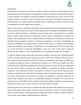 34
Conclusões
Primeiramente, cabe destacar que, devido ao objeto de estudo não adotar o Lean Six Sigma de forma
integrada, não foi possível analisar a sua operação por completo. No entanto, o facto da empresa adotar
o Lean Production e o Six Sigma em separado possibilitou a comparação entre o que a teoria do Lean
Six Sigma propõe como ideal e o que seria necessário para alcança-la. Desta forma, considera-se que
foi possível fazer uma análise satisfatória do estado atual da organização e também da forma com que
a metodologia do Lean Six Sigma deveria funcionar.
Apesar de não possuir a metodologia integrada, a empresa possui iniciativas de integração de pessoas,
áreas e sistemas, de forma que é possível verificar potencial para a integração metodológica em direção
ao Lean Six Sigma. Em relação a integração, é possível concluir que o Lean Production e o Six Sigma
podem e devem, quando possível, ser trabalhados de forma conjunta, adequando-se à realidade dos
projetos, como demonstrado no estudo realizado. Mesmo que esperado, foi constatado na empresa que
diferentes tipos de projetos necessitam de diferentes abordagens e ferramentas, dependendo da
natureza do problema e sua complexidade. Foi possível ainda observar a existência de dois aspetos
principais na adoção do Lean Six Sigma. Primeiramente, o uso do Mapeamento do Fluxo de Valor deve
ser o passo inicial para a integração metodológica e deve servir como um guia para as ações de
melhoria. O outro aspeto é o uso do modelo DMAIC para a condução de projetos Lean Six Sigma.
As ações de melhoria devem passar pelas cinco fases do modelo, e este deve estar diretamente ligado
ao MFV. A empresa estudada possui iniciativas de utilizar o MFV como ferramenta central de forma a
guiar os diversos projetos de melhoria. Além disso, utiliza uma metodologia muito similar ao DMAIC para
a condução de projetos Six Sigma. O desafio futuro consiste em unir o MFV como o DMAIC para obter
os benefícios que a integração metodológica do Lean Six Sigma pode oferecer. Ao gerir as metodologias
por meio de dois sistemas, é possível que surjam limitações e os potenciais de melhoria não sejam
alcançados. Como normalmente existem mais projetos de melhorias do que recursos disponíveis para
realiza-los, a gestão do Lean Production e do Six Sigma de forma separada, pode gerar a concorrência
de recursos, tanto humanos como financeiros. No entanto, por limitações na recolha de dados, não foi
possível obter evidências nesse sentido, na organização estudada. Ao trabalhar com as práticas em
separado, torna-se mais difícil priorizar entre elas, quais são os projetos de melhorias mais importantes.
Desta forma, conclui-se que a prática da empresa apresenta algumas limitações.
Finalmente, destaca-se o fato de que os resultados da análise do estudo estão alinhados ao que a teoria
sobre o tema propõe. Desta maneira, considera-se este confronto entre a teoria e a prática possibilitou
analisar, preliminarmente, a operação do Lean Six Sigma. No entanto, o presente trabalho é limitado a
um caso único, o que restringe a generalização dos resultados.
 