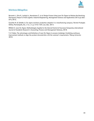 35
Referências Bibliográficas
Bersamin J., Drio R., Lacibal A., Manalastas C. et al: Design Process Using Lean Six Sigma to Reduce the Receiving
Discrepancy Report of ACE Logistics. Industrial Engineering, Management Science and Applications 2015 pp 665-
674, 2015.
Cauchick M. & Scheller A. Six sigma and lean production adoption in a manufacturing company. Revista Produção
Online, Florianópolis, SC, v.14, n. 4, p.1316-1347, out./dez. 2014.
ERSILIA C. Lean Six Sigma Methodologies Applied to the Internal Control of Insurance Companies, International
Journal of Academic Research in Accounting, Finance and Management Sciences, 2018.
T.J.F. Reijns. The advantages and limitations of Lean Six Sigma in process (re)design: Combining continuous
improvement methods to align the product characteristics with the customer’s requirements. Tilburg University
2010.
 