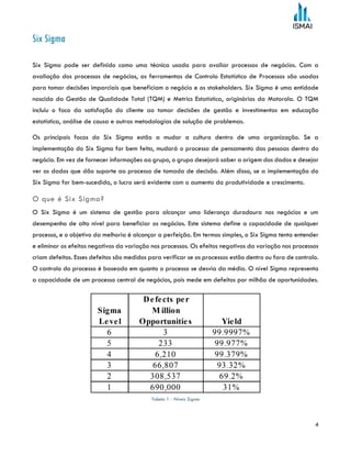 4
Six Sigma
Six Sigma pode ser definido como uma técnica usada para avaliar processos de negócios. Com a
avaliação dos processos de negócios, as ferramentas de Controlo Estatístico de Processos são usadas
para tomar decisões imparciais que beneficiam o negócio e os stakeholders. Six Sigma é uma entidade
nascida da Gestão de Qualidade Total (TQM) e Metrics Estatística, originários da Motorola. O TQM
incluiu o foco da satisfação do cliente ao tomar decisões de gestão e investimentos em educação
estatística, análise de causa e outras metodologias de solução de problemas.
Os principais focos do Six Sigma estão a mudar a cultura dentro de uma organização. Se a
implementação do Six Sigma for bem feita, mudará o processo de pensamento das pessoas dentro do
negócio. Em vez de fornecer informações ao grupo, o grupo desejará saber a origem dos dados e desejar
ver os dados que dão suporte ao processo de tomada de decisão. Além disso, se a implementação do
Six Sigma for bem-sucedida, o lucro será evidente com o aumento da produtividade e crescimento.
O que é Six Sigma?
O Six Sigma é um sistema de gestão para alcançar uma liderança duradoura nos negócios e um
desempenho de alto nível para beneficiar os negócios. Este sistema define a capacidade de qualquer
processo, e o objetivo da melhoria é alcançar a perfeição. Em termos simples, o Six Sigma tenta entender
e eliminar os efeitos negativos da variação nos processos. Os efeitos negativos da variação nos processos
criam defeitos. Esses defeitos são medidos para verificar se os processos estão dentro ou fora de controlo.
O controlo do processo é baseado em quanto o processo se desvia da média. O nível Sigma representa
a capacidade de um processo central de negócios, pois mede em defeitos por milhão de oportunidades.
Tabela 1 - Níveis Sigma
 