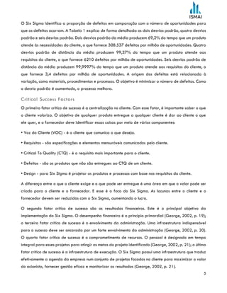 5
O Six Sigma identifica a proporção de defeitos em comparação com o número de oportunidades para
que os defeitos ocorram. A Tabela 1 explica de forma detalhada os dois desvios padrão, quatro desvios
padrão e seis desvios padrão. Dois desvios padrão da média produzem 69,2% do tempo que um produto
atende às necessidades do cliente, o que fornece 308.537 defeitos por milhão de oportunidades. Quatro
desvios padrão de distância da média produzem 99,37% do tempo que um produto atende aos
requisitos do cliente, o que fornece 6210 defeitos por milhão de oportunidades. Seis desvios padrão de
distância da média produzem 99,9997% do tempo que um produto atende aos requisitos do cliente, o
que fornece 3,4 defeitos por milhão de oportunidades. A origem dos defeitos está relacionada à
variação, como materiais, procedimentos e processos. O objetivo é minimizar o número de defeitos. Como
o desvio padrão é aumentado, o processo melhora.
Critical Success Factors
O primeiro fator crítico de sucesso é a centralização no cliente. Com esse fator, é importante saber o que
o cliente valoriza. O objetivo de qualquer produto entregue a qualquer cliente é dar ao cliente o que
ele quer, e o fornecedor deve identificar essas coisas por meio de vários componentes:
• Voz do Cliente (VOC) - é o cliente que comunica o que deseja.
• Requisitos - são especificações e elementos mensuráveis comunicados pelo cliente.
• Critical To Quality (CTQ) - é o requisito mais importante para o cliente.
• Defeitos - são os produtos que não são entregues ao CTQ de um cliente.
• Design - para Six Sigma é projetar os produtos e processos com base nos requisitos do cliente.
A diferença entre o que o cliente exige e o que pode ser entregue é uma área em que o valor pode ser
criado para o cliente e o fornecedor. E esse é o foco do Six Sigma. As lacunas entre o cliente e o
fornecedor devem ser reduzidas com o Six Sigma, aumentando o lucro.
O segundo fator crítico de sucesso são os resultados financeiros. Este é o principal objetivo da
implementação do Six Sigma. O desempenho financeiro é o princípio primordial (George, 2002, p. 19);
o terceiro fator crítico de sucesso é o envolvimento da administração. Uma infraestrutura indispensável
para o sucesso deve ser ancorada por um forte envolvimento da administração (George, 2002, p. 20).
O quarto fator crítico de sucesso é o comprometimento de recursos. O pessoal é designado em tempo
integral para esses projetos para atingir as metas do projeto identificado (George, 2002, p. 21); o último
fator crítico de sucesso é a infraestrutura de execução. O Six Sigma possui uma infraestrutura que traduz
efetivamente a agenda da empresa num conjunto de projetos focados no cliente para maximizar o valor
do acionista, fornecer gestão eficaz e monitorizar os resultados (George, 2002, p. 21).
 