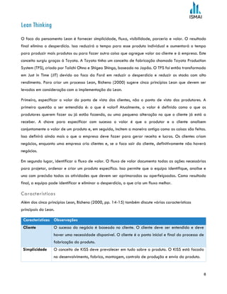 8
Lean Thinking
O foco do pensamento Lean é fornecer simplicidade, fluxo, visibilidade, parceria e valor. O resultado
final elimina o desperdício. Isso reduzirá o tempo para esse produto individual e aumentará o tempo
para produzir mais produtos ou para fazer outra coisa que agregue valor ao cliente e à empresa. Este
conceito surgiu graças à Toyota. A Toyota tinha um conceito de fabricação chamado Toyota Production
System (TPS), criado por Taiichi Ohno e Shigeo Shingo, baseado no Japão. O TPS foi então transformado
em Just in Time (JIT) devido ao foco da Ford em reduzir o desperdício e reduzir os stocks com alto
rendimento. Para criar um processo Lean, Bicheno (2000) sugere cinco princípios Lean que devem ser
levados em consideração com a implementação do Lean.
Primeiro, especificar o valor do ponto de vista dos clientes, não o ponto de vista dos produtores. A
primeira questão a ser entendida é: o que é valor? Atualmente, o valor é definido como o que os
produtores querem fazer ou já estão fazendo, ou uma pequena alteração no que o cliente já está a
receber. A chave para especificar com sucesso o valor é que o produtor e o cliente analisem
conjuntamente o valor de um produto e, em seguida, incitem a maneira antiga como as coisas são feitas.
Isso definirá ainda mais o que a empresa deve fazer para gerar receita e lucros. Os clientes criam
negócios, enquanto uma empresa cria clientes e, se o foco sair do cliente, definitivamente não haverá
negócios.
Em segundo lugar, identificar o fluxo de valor. O fluxo de valor documenta todas as ações necessárias
para projetar, ordenar e criar um produto específico. Isso permite que a equipa identifique, analise e
una com precisão todas as atividades que devem ser aprimoradas ou aperfeiçoadas. Como resultado
final, a equipa pode identificar e eliminar o desperdício, o que cria um fluxo melhor.
Características
Além dos cinco princípios Lean, Bicheno (2000, pp. 14-15) também discute várias características
principais do Lean.
Características Observações
Cliente O sucesso do negócio é baseado no cliente. O cliente deve ser entendido e deve
haver uma necessidade disponível. O cliente é o ponto inicial e final do processo de
fabricação do produto.
Simplicidade O conceito de KISS deve prevalecer em tudo sobre o produto. O KISS está focado
no desenvolvimento, fabrico, montagem, controlo de produção e envio do produto.
 