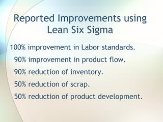 Reported Improvements using Lean Six Sigma 100% improvement in Labor standards. 90% improvement in product flow. 90% reduction of inventory. 50% reduction of scrap. 50% reduction of product development. 